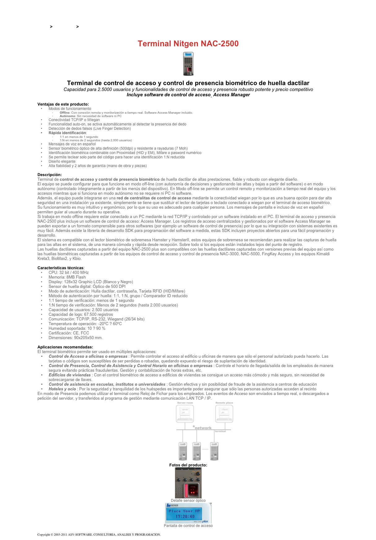 &#10;&#10;Inicio &gt; Productos &gt; Terminales para de acceso RFID 13,56&#10;&#10;Terminal Nitgen NAC-2500&#10;&#10;￼&#10;&#10;Terminal de control de acceso y control de presencia biométrico de huella dactilar&#10;Capacidad para 2.5000 usuarios y funcionalidades de control de acceso y presencia robusto potente y precio competitivo&#10;Incluye software de control de acceso  Access Manager&#10;&#10;Ventajas de este producto:&#10;Modos de funcionamiento&#10;Offline: Con conexión remota y monitorización a tiempo real. Software Access Manager incluido.&#10;Autónomo: Sin necesidad de software ni PC&#10;Conectividad TCP/IP o Wiegan&#10;Funcionalidad auto-on, se activa automáticamente al detectar la presencia del dedo&#10;Detección de dedos falsos (Live Finger Detection)&#10;Rápida identificación:&#10;1:1 en menos de 1 segundo&#10;1:N en menos de 2 segundos (hasta 2,000 usuarios)&#10;Mensajes de voz en español&#10;Sensor biométrico óptico de alta definición (500dpi) y resistente a rayaduras (7 Moh)&#10;Identificación biométrica combinable con Proximidad (HID y EM), Mifare o pasword numérico&#10;Se permite teclear solo parte del código para hacer una identificación 1:N reducida&#10;Diseño elegante&#10;Alta fiabilidad y 2 años de garantía (mano de obra y piezas)&#10;&#10;Descripción:&#10;Terminal de control de acceso y control de presencia biométrico de huella dactilar de altas prestaciones, fiable y robusto con elegante diseño.&#10;El equipo se puede configurar para que funcione en modo off-line (con autonomía de decisiones y gestionando las altas y bajas a partir del software) o en modo autónomo (controlado íntegramente a partir de los menús del dispositivo). En Modo off-line se permite un control remoto y monitorización a tiempo real del equipo y los accesos mientras que si funciona en modo autónomo no se requiere ni PC ni software.&#10;Además, el equipo puede integrarse en una red de centralitas de control de acceso mediante la conectividad wiegan por lo que es una buena opción para dar alta seguridad en una instalación ya existente, simplemente se tiene que sustituir el lector de tarjetas o teclado conectado a wiegan por el terminal de acceso biométrico.&#10;Su funcionamiento es muy intuitivo y ergonómico, por lo que su uso es adecuado para cualquier persona. Los mensajes de pantalla e incluso de voz en español permiten guiar al usuario durante su operativa.&#10;Si trabaja en modo offline requiere estar conectado a un PC mediante la red TCP/IP y controlado por un software instalado en el PC. El terminal de acceso y presencia NAC-2500 plus incluye un software de control de acceso: Access Manager. Los registros de acceso centralizados y gestionados por el software Access Manager se pueden exportar a un formato comprensible para otros softwares (por ejemplo un software de control de presencia) por lo que su integración con sistemas existentes es muy fácil. Además existe la librería de desarrollo SDK para programación del software a medida, estas SDK incluyen proyectos abiertos para una fácil programación y desarrollo.&#10;El sistema es compatible con el lector biométrico de sobremesa Hamster y HamsterII, estos equipos de sobremesa se recomiendan para realizar las capturas de huella para las altas en el sistema, de una manera cómoda y rápida desde recepción. Sobre todo si los equipos están instalados lejos del punto de registro.&#10;Las huellas dactilares capturadas a partir del equipo NAC-2500 plus son compatibles con las huellas dactilares capturadas con versiones previas del equipo así como las huellas biométricas capturadas a partir de los equipos de control de acceso y control de presencia NAC-3000, NAC-5000, FingKey Access y los equipos Kimaldi Kreta3, BioMax2, y Kbio.&#10;&#10;Características técnicas:&#10;CPU: 32 bit / 400 MHz&#10;Memoria: 8MB Flash&#10;Display: 128x32 Graphic LCD (Blanco y Negro)&#10;Sensor de huella digital: Óptico de 500 DPI&#10;Modo de autenticación: Hulla dactilar, contraseña, Tarjeta RFID (HID/Mifare)&#10;Método de autenticación por huella: 1:1, 1:N, grupo / Comparador ID reducido&#10;1:1 tiempo de verificación: menos de 1 segundo&#10;1:N tiempo de verificación: Menos de 2 segundos (hasta 2.000 usuarios)&#10;Capacidad de usuarios: 2.500 usuarios&#10;Capacidad de logs: 67.500 registros&#10;Comunicación: TCP/IP, RS-232, Wiegand (26/34 bits)&#10;Temperatura de operación: -20ºC ? 60ºC&#10;Humedad soportada: 10 ? 90 %&#10;Certificación: CE, FCC&#10;Dimensiones: 90x205x50 mm.&#10;&#10;Aplicaciones recomendadas:  El terminal biométrico permite ser usado en múltiples aplicaciones:&#10;Control de Acceso a oficinas o empresas : Permite controlar el acceso al edificio u oficinas de manera que sólo el personal autorizado pueda hacerlo. Las tarjetas o códigos son susceptibles de ser perdidas o robadas, quedando expuesto el riesgo de suplantación de identidad.&#10;Control de Presencia, Control de Asistencia y Control Horario en oficinas o empresas : Controle el horario de llegada/salida de los empleados de manera segura evitando prácticas fraudulentas. Gestión y contabilización de horas extras, etc.&#10;Edificios de viviendas : Con el control biométrico de acceso a edificios de viviendas se consigue un acceso más cómodo y más seguro, sin necesidad de sobrecargarse de llaves.&#10;Control de asistencia en escuelas, institutos o universidades : Gestión efectiva y sin posibilidad de fraude de la asistencia a centros de educación&#10;Hoteles y ocio : Por la seguridad y tranquilidad de los huéspedes es importante poder asegurar que sólo las personas autorizadas acceden al recinto&#10;En modo de Presencia podemos utilizar el terminal como Reloj de Fichar para los empleados. Los eventos de Acceso son enviados a tiempo real, o descargados a petición del servidor, y transferidos al programa de gestión mediante comunicación LAN TCP / IP.&#10;￼&#10;Fotos del producto:&#10;￼&#10;Detalle sensor óptico&#10;￼&#10;Pantalla de control de acceso&#10;&#10;Copyright © 2003-2011 ASV-SOFTWARE. CONSULTORIA, ANALISIS Y PROGRAMACION. Condiciones.&#10;