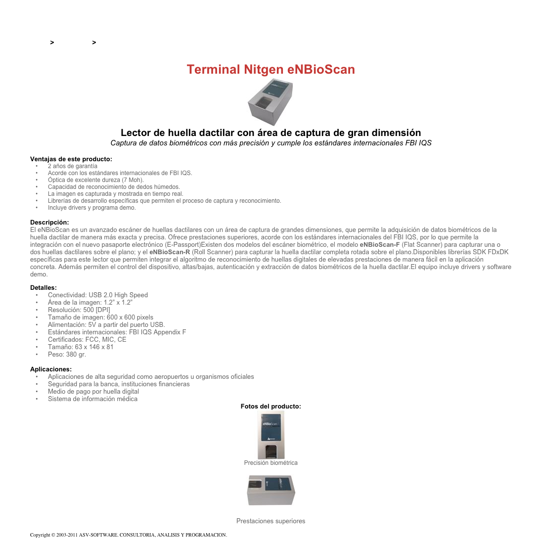 &#10;&#10;Inicio &gt; Productos &gt; Lectores de huella digital para PC&#10;&#10;Terminal Nitgen eNBioScan&#10;￼&#10;Lector de huella dactilar con área de captura de gran dimensión&#10;Captura de datos biométricos con más precisión y cumple los estándares internacionales FBI IQS&#10;&#10;Ventajas de este producto:&#10;2 años de garantía&#10;Acorde con los estándares internacionales de FBI IQS.&#10;Óptica de excelente dureza (7 Moh).&#10;Capacidad de reconocimiento de dedos húmedos.&#10;La imagen es capturada y mostrada en tiempo real.&#10;Librerías de desarrollo específicas que permiten el proceso de captura y reconocimiento.&#10;Incluye drivers y programa demo.&#10;&#10;Descripción:&#10;El eNBioScan es un avanzado escáner de huellas dactilares con un área de captura de grandes dimensiones, que permite la adquisición de datos biométricos de la huella dactilar de manera más exacta y precisa. Ofrece prestaciones superiores, acorde con los estándares internacionales del FBI IQS, por lo que permite la integración con el nuevo pasaporte electrónico (E-Passport)Existen dos modelos del escáner biométrico, el modelo eNBioScan-F (Flat Scanner) para capturar una o dos huellas dactilares sobre el plano; y el eNBioScan-R (Roll Scanner) para capturar la huella dactilar completa rotada sobre el plano.Disponibles librerías SDK FDxDK específicas para este lector que permiten integrar el algoritmo de reconocimiento de huellas digitales de elevadas prestaciones de manera fácil en la aplicación concreta. Además permiten el control del dispositivo, altas/bajas, autenticación y extracción de datos biométricos de la huella dactilar.El equipo incluye drivers y software demo.&#10;Detalles:&#10;Conectividad: USB 2.0 High Speed&#10;Área de la imagen: 1.2” x 1.2”&#10;Resolución: 500 [DPI]&#10;Tamaño de imagen: 600 x 600 pixels&#10;Alimentación: 5V a partir del puerto USB.&#10;Estándares internacionales: FBI IQS Appendix F&#10;Certificados: FCC, MIC, CE&#10;Tamaño: 63 x 146 x 81&#10;Peso: 380 gr.&#10;&#10;Aplicaciones:&#10;Aplicaciones de alta seguridad como aeropuertos u organismos oficiales&#10;Seguridad para la banca, instituciones financieras&#10;Medio de pago por huella digital&#10;Sistema de información médica&#10;Fotos del producto:&#10;￼&#10;Precisión biométrica&#10;￼ Prestaciones superiores&#10;&#10;Copyright © 2003-2011 ASV-SOFTWARE. CONSULTORIA, ANALISIS Y PROGRAMACION. Condiciones.&#10;&#10;