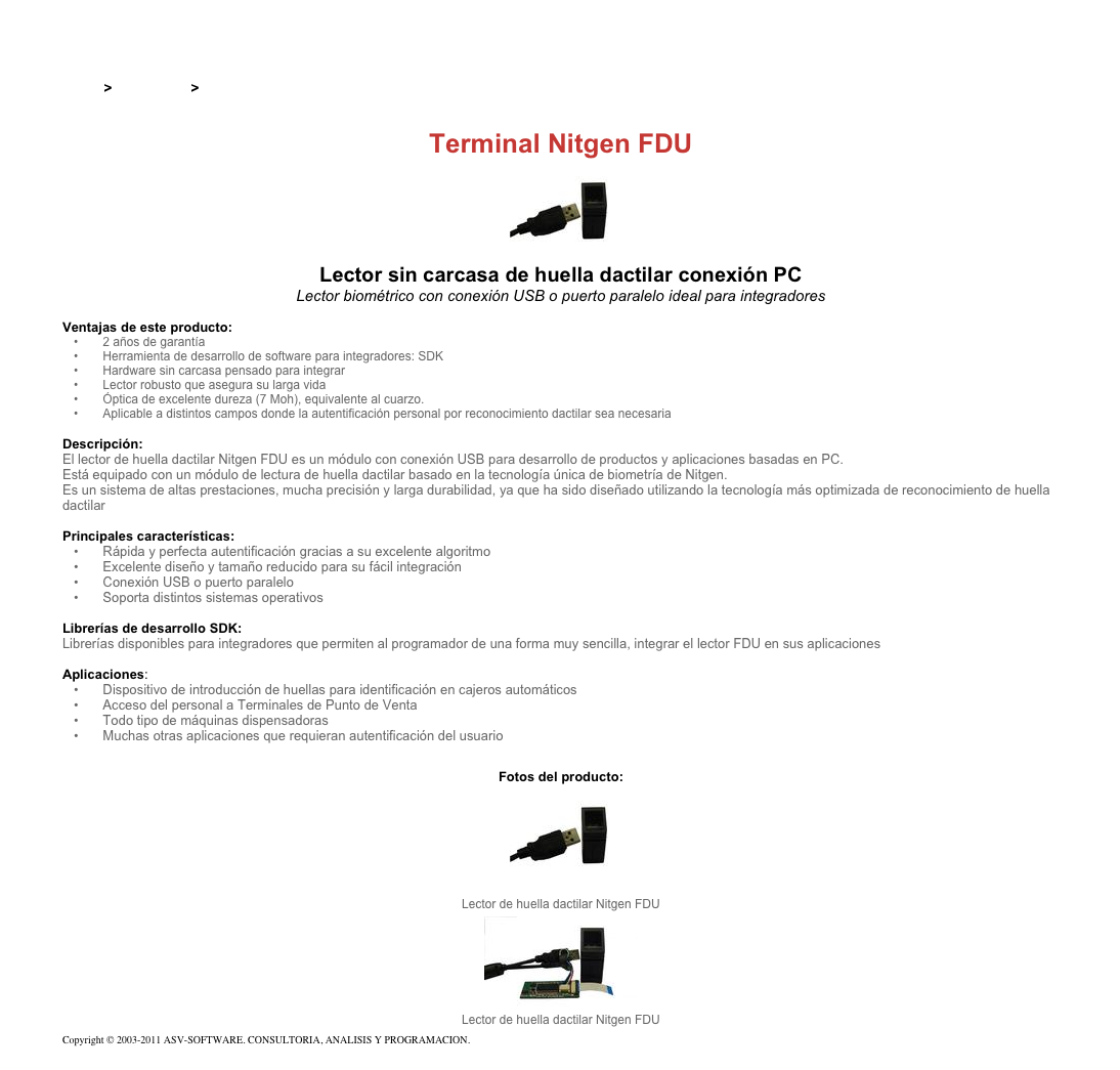 &#10;&#10;Inicio &gt; Productos &gt; Lectores de huella digital para PC&#10;&#10;Terminal Nitgen FDU&#10;￼&#10;Lector sin carcasa de huella dactilar conexión PC&#10;Lector biométrico con conexión USB o puerto paralelo ideal para integradores  &#10;&#10;Ventajas de este producto:&#10; 2 años de garantía&#10; Herramienta de desarrollo de software para integradores: SDK&#10; Hardware sin carcasa pensado para integrar&#10; Lector robusto que asegura su larga vida&#10; Óptica de excelente dureza (7 Moh), equivalente al cuarzo.&#10; Aplicable a distintos campos donde la autentificación personal por reconocimiento dactilar sea necesaria&#10;&#10;Descripción:&#10;El lector de huella dactilar Nitgen FDU es un módulo con conexión USB para desarrollo de productos y aplicaciones basadas en PC.&#10;Está equipado con un módulo de lectura de huella dactilar basado en la tecnología única de biometría de Nitgen.&#10;Es un sistema de altas prestaciones, mucha precisión y larga durabilidad, ya que ha sido diseñado utilizando la tecnología más optimizada de reconocimiento de huella dactilar&#10;&#10;Principales características:&#10; Rápida y perfecta autentificación gracias a su excelente algoritmo&#10; Excelente diseño y tamaño reducido para su fácil integración&#10; Conexión USB o puerto paralelo&#10; Soporta distintos sistemas operativos&#10;&#10;Librerías de desarrollo SDK:&#10;Librerías disponibles para integradores que permiten al programador de una forma muy sencilla, integrar el lector FDU en sus aplicaciones&#10;&#10;Aplicaciones:&#10; Dispositivo de introducción de huellas para identificación en cajeros automáticos&#10; Acceso del personal a Terminales de Punto de Venta&#10; Todo tipo de máquinas dispensadoras&#10; Muchas otras aplicaciones que requieran autentificación del usuario&#10;&#10;Fotos del producto: ￼&#10;Lector de huella dactilar Nitgen FDU&#10;￼&#10;Lector de huella dactilar Nitgen FDU&#10;Copyright © 2003-2011 ASV-SOFTWARE. CONSULTORIA, ANALISIS Y PROGRAMACION. Condiciones.&#10;&#10;