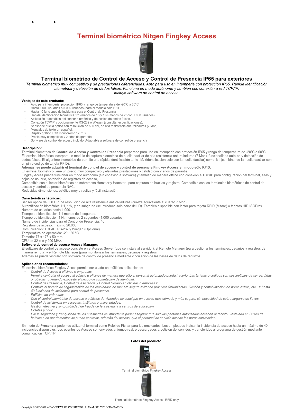 &#10;&#10;Inicio &gt; Productos &gt; Terminales para de acceso RFID 13,56&#10;&#10;Terminal biométrico Nitgen Fingkey Access&#10;￼&#10;Terminal biométrico de Control de Acceso y Control de Presencia IP65 para exteriores&#10;Terminal biométrico muy competitivo y de prestaciones diferenciadas. Apto para uso en intemperie con protección IP65. Rápida identificación biométrica y detección de dedos falsos. Funciona en modo autónomo y también con conexión a red TCP/IP.  Incluye software de control de acceso.&#10;&#10;Ventajas de este producto:&#10;Apto para intemperie; protección IP65 y rango de temperatura de -20ºC a 60ºC.&#10;Hasta 1.000 usuarios o 5.000 usuarios (para el modelo sólo RFID)&#10;Hasta 40 funciones de incidencia para el Control de Presencia&#10;Rápida identificación biométrica 1:1 (menos de 1”) y 1:N (menos de 2” con 1.000 usuarios).&#10;Activación automática del sensor biométrico y detección de dedos falsos.&#10;Conexión TCP/IP y opcionalmente RS-232 o Wiegan (consultar especificaciones).&#10;Sensor de huella óptico con resolución de 500 dpi, de alta resistencia anti-ralladuras (7 Moh).&#10;Mensajes de texto en español.&#10;Display gráfico LCD monocromo 128x32.&#10;Precio muy competitivo y 2 años de garantía.&#10;Software de control de acceso incluido. Adaptable a software de control de presencia&#10;&#10;Descripción:&#10;Terminal biométrico de Control de Acceso y Control de Presencia preparado para uso en intemperie con protección IP65 y rango de temperatura de -20ºC a 60ºC.&#10;El terminal biométrico incorpora un módulo de captura biométrica de huella dactilar de alta resistencia anti-ralladuras (7 Moh), funcionalidad auto-on y detección de dedos falsos. El algoritmo biométrico de permite una rápida identificación tanto 1:N (identificación solo con la huella dactilar) como 1:1 (combinando la huella dactilar con un pin o código de tarjeta RFID).&#10;Además, se puede adquirir el terminal de control de acceso y control de presencia Fingkey Access en modo sólo RFID. &#10;El terminal biométrico tiene un precio muy competitivo y elevadas prestaciones y calidad con 2 años de garantía.&#10;Fingkey Acces puede funcionar en modo autónomo (sin conexión a software) y también de manera offline con conexión a TCP/IP para configuración del terminal, altas y bajas de usuario, obtención de registros de acceso,…&#10;Compatible con el lector biométrico de sobremesa Hamster y HamsterII para capturas de huellas y registro. Compatible con los terminales biométricos de control de acceso y control de presencia NAC.&#10;Reducidas dimensiones, estética muy atractiva y fácil instalación.&#10;&#10;Características técnicas:&#10;Sensor óptico de 500 DPI de resolución de alta resistencia anti-ralladuras (dureza equivalente al cuarzo 7 Moh).&#10;Autentificación biométrica 1:1, 1:N, y de subgrupo (se introduce solo parte del ID). También disponible con lector para tarjeta RFID (Mifare) o tarjetas HID ISOProx.&#10;Número de usuarios hasta 1.000.&#10;Tiempo de identificación 1:1 menos de 1 segundo. Tiempo de identificación 1:N: menos de 2 segundos (1.000 usuarios).&#10;Número de incidencias para el Control de Presencia: 40&#10;Registros de acceso: máximo 20.000.&#10;Comunicación: TCP/IP, RS-232 y Wiegan (Opcional).&#10;Temperatura de operación: -20 ~60 ºC.&#10;Tamaño: 77 x 178 x 50 mm.&#10;CPU de 32 bits y 200 MHz.&#10;Software de control de acceso Access Manager:&#10;El software de control de acceso consiste en el Access Server (que se instala al servidor), el Remote Manager (para gestionar los terminales, usuarios y registros de manera remota) y el Remote Manager (para monitorizar los terminales, usuarios y registros. Además se puede vincular con software de control de presencia mediante vinculación de las bases de datos de registros.&#10;&#10;Aplicaciones recomendadas:&#10;El terminal biométrico Fingkey Acces permite ser usado en múltiples aplicaciones:&#10;Control de Acceso a oficinas o empresas:  Permite controlar el acceso al edificio u oficinas de manera que sólo el personal autorizado pueda hacerlo. Las tarjetas o códigos son susceptibles de ser perdidas o robadas, quedando expuesto el riesgo de suplantación de identidad. &#10;Control de Presencia, Control de Asistencia y Control Horario en oficinas o empresas:  Controle el horario de llegada/salida de los empleados de manera segura evitando prácticas fraudulentas. Gestión y contabilización de horas extras, etc.  Y hasta 40 funciones de incidencia para control de presencia. &#10;Edificios de viviendas:  Con el control biométrico de acceso a edificios de viviendas se consigue un acceso más cómodo y más seguro, sin necesidad de sobrecargarse de llaves. &#10;Control de asistencia en escuelas, institutos o universidades:  Gestión efectiva y sin posibilidad de fraude de la asistencia a centros de educación &#10;Hoteles y ocio:  Por la seguridad y tranquilidad de los huéspedes es importante poder asegurar que sólo las personas autorizadas acceden al recinto . Instalado en Suites de hoteles o en apartamentos se puede controlar, además del acceso, que el personal de servicio accede las horas convenidas. &#10;&#10;En modo de Presencia podemos utilizar el terminal como Reloj de Fichar para los empleados. Los empleados indican la incidencia de acceso hasta un máximo de 40 incidencias disponibles. Los eventos de Acceso son enviados a tiempo real, o descargados a petición del servidor, y transferidos al programa de gestión mediante comunicación TCP / IP.&#10;&#10;Fotos del producto:&#10;￼&#10;Terminal biométrico Fingkey Access&#10;￼&#10;Terminal biométrico Fingkey Access RFID only&#10;&#10;Copyright © 2003-2011 ASV-SOFTWARE. CONSULTORIA, ANALISIS Y PROGRAMACION. Condiciones.&#10;