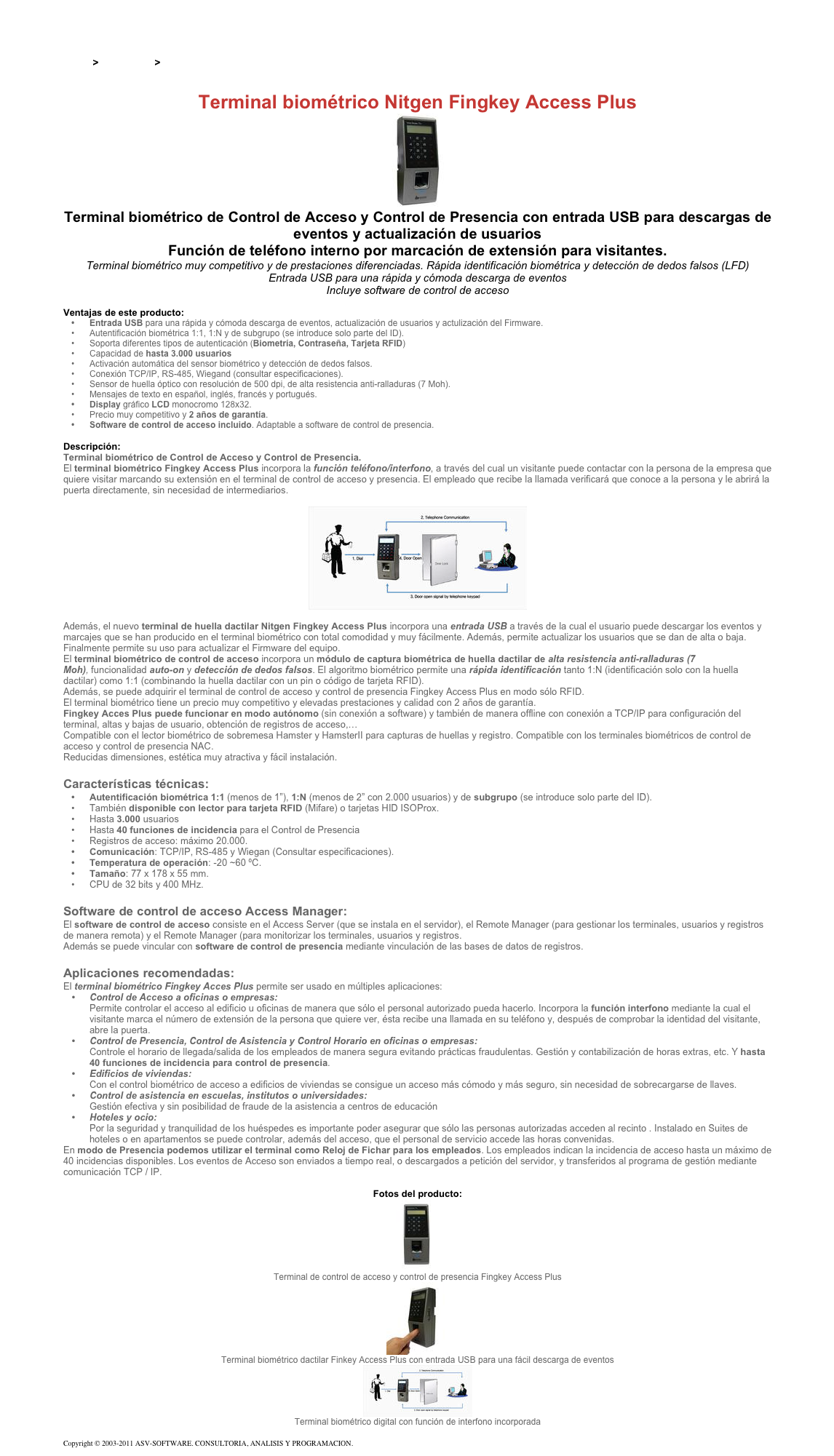 &#10;&#10;Inicio &gt; Productos &gt; Terminales para de acceso RFID 13,56&#10;&#10;Terminal biométrico Nitgen Fingkey Access Plus&#10;￼&#10;Terminal biométrico de Control de Acceso y Control de Presencia con entrada USB para descargas de eventos y actualización de usuarios&#10;Función de teléfono interno por marcación de extensión para visitantes.&#10;Terminal biométrico muy competitivo y de prestaciones diferenciadas. Rápida identificación biométrica y detección de dedos falsos (LFD)&#10;Entrada USB para una rápida y cómoda descarga de eventos  Incluye software de control de acceso&#10;&#10;Ventajas de este producto:&#10;Entrada USB para una rápida y cómoda descarga de eventos, actualización de usuarios y actulización del Firmware. &#10;Autentificación biométrica 1:1, 1:N y de subgrupo (se introduce solo parte del ID). &#10;Soporta diferentes tipos de autenticación (Biometría, Contraseña, Tarjeta RFID) &#10;Capacidad de hasta 3.000 usuarios &#10;Activación automática del sensor biométrico y detección de dedos falsos. &#10;Conexión TCP/IP, RS-485, Wiegand (consultar especificaciones). &#10;Sensor de huella óptico con resolución de 500 dpi, de alta resistencia anti-ralladuras (7 Moh). &#10;Mensajes de texto en español, inglés, francés y portugués.&#10;Display gráfico LCD monocromo 128x32.&#10;Precio muy competitivo y 2 años de garantía. &#10;Software de control de acceso incluido. Adaptable a software de control de presencia. &#10;&#10;Descripción:&#10;Terminal biométrico de Control de Acceso y Control de Presencia.&#10;El terminal biométrico Fingkey Access Plus incorpora la función teléfono/interfono, a través del cual un visitante puede contactar con la persona de la empresa que quiere visitar marcando su extensión en el terminal de control de acceso y presencia. El empleado que recibe la llamada verificará que conoce a la persona y le abrirá la puerta directamente, sin necesidad de intermediarios.  &#10;&#10;￼&#10;&#10;Además, el nuevo terminal de huella dactilar Nitgen Fingkey Access Plus incorpora una entrada USB a través de la cual el usuario puede descargar los eventos y marcajes que se han producido en el terminal biométrico con total comodidad y muy fácilmente. Además, permite actualizar los usuarios que se dan de alta o baja. Finalmente permite su uso para actualizar el Firmware del equipo.&#10;El terminal biométrico de control de acceso incorpora un módulo de captura biométrica de huella dactilar de alta resistencia anti-ralladuras (7 Moh), funcionalidad auto-on y detección de dedos falsos. El algoritmo biométrico permite una rápida identificación tanto 1:N (identificación solo con la huella dactilar) como 1:1 (combinando la huella dactilar con un pin o código de tarjeta RFID).&#10;Además, se puede adquirir el terminal de control de acceso y control de presencia Fingkey Access Plus en modo sólo RFID.&#10;El terminal biométrico tiene un precio muy competitivo y elevadas prestaciones y calidad con 2 años de garantía.&#10;Fingkey Acces Plus puede funcionar en modo autónomo (sin conexión a software) y también de manera offline con conexión a TCP/IP para configuración del terminal, altas y bajas de usuario, obtención de registros de acceso,…&#10;Compatible con el lector biométrico de sobremesa Hamster y HamsterII para capturas de huellas y registro. Compatible con los terminales biométricos de control de acceso y control de presencia NAC.&#10;Reducidas dimensiones, estética muy atractiva y fácil instalación.&#10;&#10;Características técnicas:&#10;Autentificación biométrica 1:1 (menos de 1”), 1:N (menos de 2” con 2.000 usuarios) y de subgrupo (se introduce solo parte del ID).&#10;También disponible con lector para tarjeta RFID (Mifare) o tarjetas HID ISOProx.&#10;Hasta 3.000 usuarios&#10;Hasta 40 funciones de incidencia para el Control de Presencia&#10;Registros de acceso: máximo 20.000.&#10;Comunicación: TCP/IP, RS-485 y Wiegan (Consultar especificaciones).&#10;Temperatura de operación: -20 ~60 ºC.&#10;Tamaño: 77 x 178 x 55 mm.&#10;CPU de 32 bits y 400 MHz.&#10;&#10;Software de control de acceso Access Manager:&#10;El software de control de acceso consiste en el Access Server (que se instala en el servidor), el Remote Manager (para gestionar los terminales, usuarios y registros de manera remota) y el Remote Manager (para monitorizar los terminales, usuarios y registros. Además se puede vincular con software de control de presencia mediante vinculación de las bases de datos de registros.&#10;&#10;Aplicaciones recomendadas:&#10;El terminal biométrico Fingkey Acces Plus permite ser usado en múltiples aplicaciones:&#10;Control de Acceso a oficinas o empresas: Permite controlar el acceso al edificio u oficinas de manera que sólo el personal autorizado pueda hacerlo. Incorpora la función interfono mediante la cual el visitante marca el número de extensión de la persona que quiere ver, ésta recibe una llamada en su teléfono y, después de comprobar la identidad del visitante, abre la puerta.&#10;Control de Presencia, Control de Asistencia y Control Horario en oficinas o empresas: Controle el horario de llegada/salida de los empleados de manera segura evitando prácticas fraudulentas. Gestión y contabilización de horas extras, etc. Y hasta 40 funciones de incidencia para control de presencia.&#10;Edificios de viviendas: Con el control biométrico de acceso a edificios de viviendas se consigue un acceso más cómodo y más seguro, sin necesidad de sobrecargarse de llaves.&#10;Control de asistencia en escuelas, institutos o universidades: Gestión efectiva y sin posibilidad de fraude de la asistencia a centros de educación&#10;Hoteles y ocio: Por la seguridad y tranquilidad de los huéspedes es importante poder asegurar que sólo las personas autorizadas acceden al recinto . Instalado en Suites de hoteles o en apartamentos se puede controlar, además del acceso, que el personal de servicio accede las horas convenidas.&#10;En modo de Presencia podemos utilizar el terminal como Reloj de Fichar para los empleados. Los empleados indican la incidencia de acceso hasta un máximo de 40 incidencias disponibles. Los eventos de Acceso son enviados a tiempo real, o descargados a petición del servidor, y transferidos al programa de gestión mediante comunicación TCP / IP.&#10;&#10;Fotos del producto:&#10;￼&#10;Terminal de control de acceso y control de presencia Fingkey Access Plus&#10;￼&#10;Terminal biométrico dactilar Finkey Access Plus con entrada USB para una fácil descarga de eventos&#10;￼&#10;Terminal biométrico digital con función de interfono incorporada&#10;&#10;Copyright © 2003-2011 ASV-SOFTWARE. CONSULTORIA, ANALISIS Y PROGRAMACION. Condiciones.&#10;