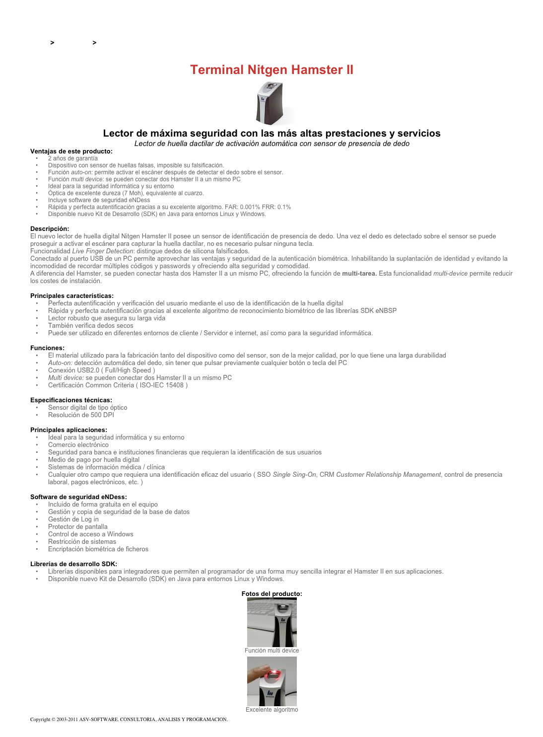 &#10;&#10;Inicio &gt; Productos &gt; Lectores de huella digital para PC&#10;&#10;Terminal Nitgen Hamster II&#10;￼&#10;Lector de máxima seguridad con las más altas prestaciones y servicios&#10;Lector de huella dactilar de activación automática con sensor de presencia de dedo&#10;Ventajas de este producto:&#10;2 años de garantía&#10;Dispositivo con sensor de huellas falsas, imposible su falsificación.&#10;Función auto-on: permite activar el escáner después de detectar el dedo sobre el sensor.&#10;Función multi device: se pueden conectar dos Hamster II a un mismo PC&#10;Ideal para la seguridad informática y su entorno&#10;Óptica de excelente dureza (7 Moh), equivalente al cuarzo.&#10;Incluye software de seguridad eNDess&#10;Rápida y perfecta autentificación gracias a su excelente algoritmo. FAR: 0.001% FRR: 0.1%&#10;Disponible nuevo Kit de Desarrollo (SDK) en Java para entornos Linux y Windows.&#10;&#10;Descripción:&#10;El nuevo lector de huella digital Nitgen Hamster II posee un sensor de identificación de presencia de dedo. Una vez el dedo es detectado sobre el sensor se puede proseguir a activar el escáner para capturar la huella dactilar, no es necesario pulsar ninguna tecla.&#10;Funcionalidad Live Finger Detection: distingue dedos de silicona falsificados.&#10;Conectado al puerto USB de un PC permite aprovechar las ventajas y seguridad de la autenticación biométrica. Inhabilitando la suplantación de identidad y evitando la incomodidad de recordar múltiples códigos y passwords y ofreciendo alta seguridad y comodidad.&#10;A diferencia del Hamster, se pueden conectar hasta dos Hamster II a un mismo PC, ofreciendo la función de multi-tarea. Esta funcionalidad multi-device permite reducir los costes de instalación.&#10;&#10;Principales características:&#10;Perfecta autentificación y verificación del usuario mediante el uso de la identificación de la huella digital&#10;Rápida y perfecta autentificación gracias al excelente algoritmo de reconocimiento biométrico de las librerías SDK eNBSP&#10;Lector robusto que asegura su larga vida&#10;También verifica dedos secos&#10;Puede ser utilizado en diferentes entornos de cliente / Servidor e internet, así como para la seguridad informática.&#10;&#10;Funciones:&#10;El material utilizado para la fabricación tanto del dispositivo como del sensor, son de la mejor calidad, por lo que tiene una larga durabilidad&#10;Auto-on: detección automática del dedo, sin tener que pulsar previamente cualquier botón o tecla del PC&#10;Conexión USB2.0 ( Full/High Speed )&#10;Multi device: se pueden conectar dos Hamster II a un mismo PC&#10;Certificación Common Criteria ( ISO-IEC 15408 )&#10;&#10;Especificaciones técnicas:&#10;Sensor digital de tipo óptico&#10;Resolución de 500 DPI&#10;&#10;Principales aplicaciones:&#10;Ideal para la seguridad informática y su entorno&#10;Comercio electrónico&#10;Seguridad para banca e instituciones financieras que requieran la identificación de sus usuarios&#10;Medio de pago por huella digital&#10;Sistemas de información médica / clínica&#10;Cualquier otro campo que requiera una identificación eficaz del usuario ( SSO Single Sing-On, CRM Customer Relationship Management, control de presencia laboral, pagos electrónicos, etc. )&#10;&#10;Software de seguridad eNDess:&#10;Incluido de forma gratuita en el equipo&#10;Gestión y copia de seguridad de la base de datos&#10;Gestión de Log in&#10;Protector de pantalla&#10;Control de acceso a Windows&#10;Restricción de sistemas&#10;Encriptación biométrica de ficheros&#10;&#10;Librerías de desarrollo SDK:&#10;Librerías disponibles para integradores que permiten al programador de una forma muy sencilla integrar el Hamster II en sus aplicaciones.&#10;Disponible nuevo Kit de Desarrollo (SDK) en Java para entornos Linux y Windows.&#10;&#10;Fotos del producto:&#10;￼&#10;Función multi device&#10;￼&#10;Excelente algoritmo&#10;Copyright © 2003-2011 ASV-SOFTWARE. CONSULTORIA, ANALISIS Y PROGRAMACION. Condiciones.&#10;