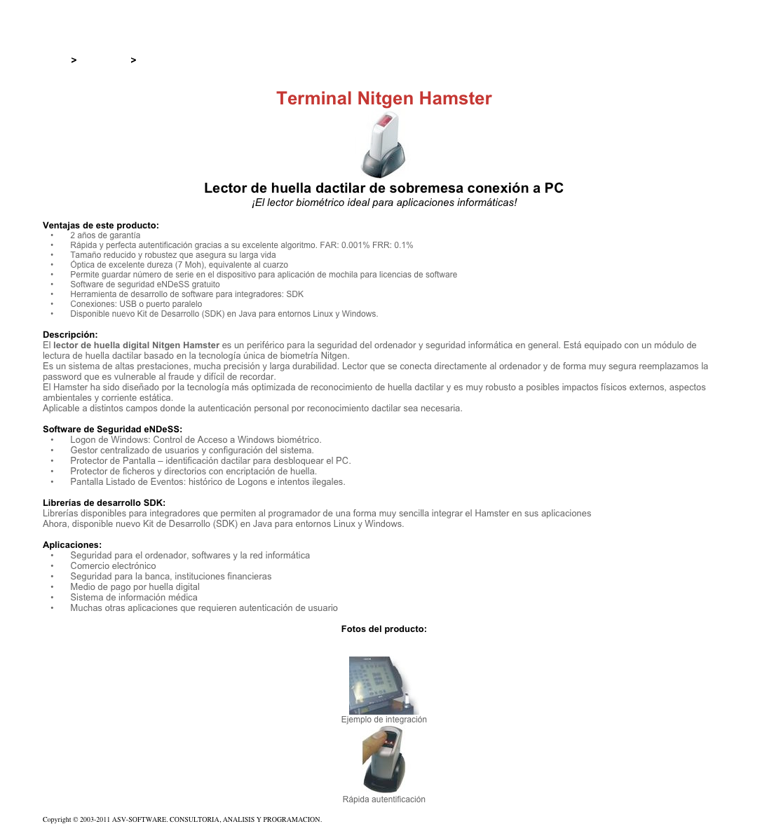 &#10;&#10;Inicio &gt; Productos &gt; Lectores de huella digital para PC&#10;&#10;Terminal Nitgen Hamster&#10;￼&#10;Lector de huella dactilar de sobremesa conexión a PC&#10;¡El lector biométrico ideal para aplicaciones informáticas! &#10;&#10;Ventajas de este producto:&#10; 2 años de garantía&#10; Rápida y perfecta autentificación gracias a su excelente algoritmo. FAR: 0.001% FRR: 0.1%&#10; Tamaño reducido y robustez que asegura su larga vida&#10; Óptica de excelente dureza (7 Moh), equivalente al cuarzo &#10; Permite guardar número de serie en el dispositivo para aplicación de mochila para licencias de software&#10; Software de seguridad eNDeSS gratuito&#10; Herramienta de desarrollo de software para integradores: SDK&#10; Conexiones: USB o puerto paralelo&#10; Disponible nuevo Kit de Desarrollo (SDK) en Java para entornos Linux y Windows.&#10;&#10;Descripción:&#10;El lector de huella digital Nitgen Hamster es un periférico para la seguridad del ordenador y seguridad informática en general. Está equipado con un módulo de lectura de huella dactilar basado en la tecnología única de biometría Nitgen.&#10;Es un sistema de altas prestaciones, mucha precisión y larga durabilidad. Lector que se conecta directamente al ordenador y de forma muy segura reemplazamos la password que es vulnerable al fraude y difícil de recordar.&#10;El Hamster ha sido diseñado por la tecnología más optimizada de reconocimiento de huella dactilar y es muy robusto a posibles impactos físicos externos, aspectos ambientales y corriente estática.&#10;Aplicable a distintos campos donde la autenticación personal por reconocimiento dactilar sea necesaria.&#10;&#10;Software de Seguridad eNDeSS: &#10; Logon de Windows: Control de Acceso a Windows biométrico.&#10; Gestor centralizado de usuarios y configuración del sistema.&#10; Protector de Pantalla – identificación dactilar para desbloquear el PC.&#10; Protector de ficheros y directorios con encriptación de huella.&#10; Pantalla Listado de Eventos: histórico de Logons e intentos ilegales.&#10;&#10;Librerías de desarrollo SDK:  &#10;Librerías disponibles para integradores que permiten al programador de una forma muy sencilla integrar el Hamster en sus aplicaciones&#10;Ahora, disponible nuevo Kit de Desarrollo (SDK) en Java para entornos Linux y Windows.&#10;&#10;Aplicaciones: &#10; Seguridad para el ordenador, softwares y la red informática&#10; Comercio electrónico&#10; Seguridad para la banca, instituciones financieras&#10; Medio de pago por huella digital&#10; Sistema de información médica&#10; Muchas otras aplicaciones que requieren autenticación de usuario&#10; &#10;Fotos del producto:&#10;&#10;￼&#10;Ejemplo de integración&#10;￼&#10;Rápida autentificación&#10;&#10;Copyright © 2003-2011 ASV-SOFTWARE. CONSULTORIA, ANALISIS Y PROGRAMACION. Condiciones.&#10;&#10;