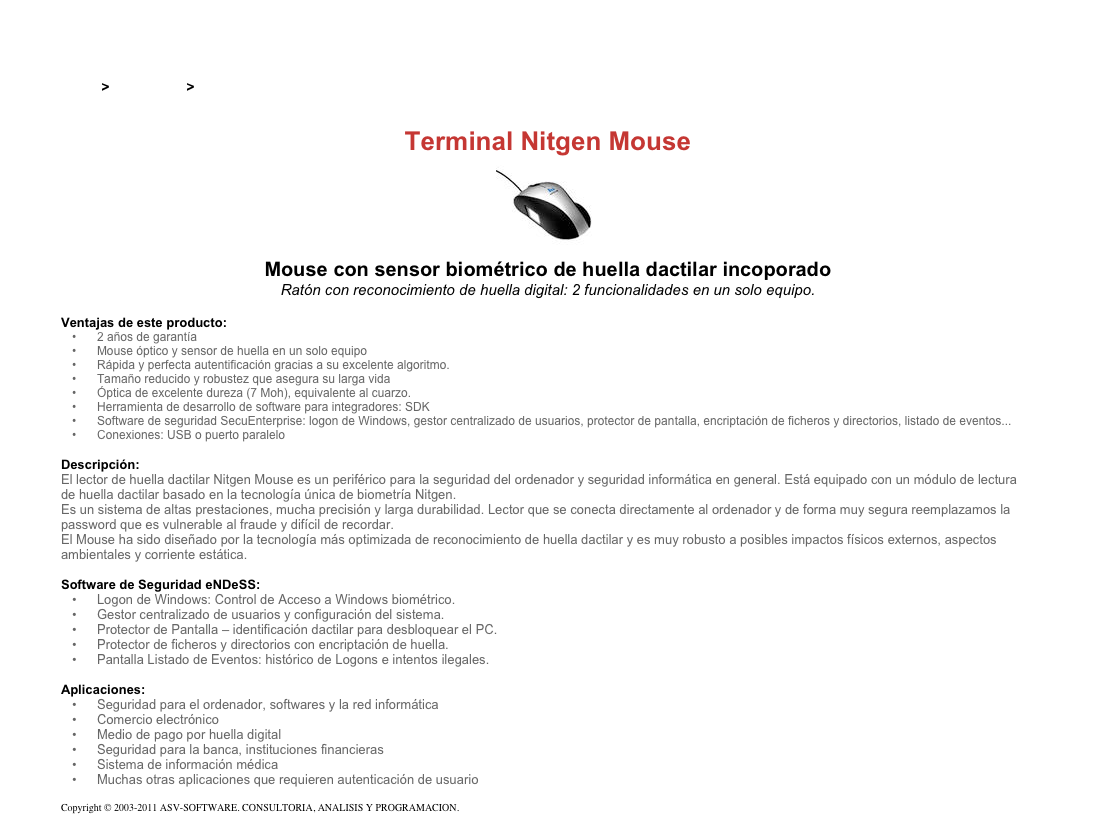 &#10;&#10;&#10;Inicio &gt; Productos &gt; Lectores de huella digital para PC&#10;&#10;Terminal Nitgen Mouse&#10;￼&#10;Mouse con sensor biométrico de huella dactilar incoporado&#10;Ratón con reconocimiento de huella digital: 2 funcionalidades en un solo equipo.&#10;&#10;Ventajas de este producto:&#10;2 años de garantía&#10;Mouse óptico y sensor de huella en un solo equipo&#10;Rápida y perfecta autentificación gracias a su excelente algoritmo.&#10;Tamaño reducido y robustez que asegura su larga vida&#10;Óptica de excelente dureza (7 Moh), equivalente al cuarzo.&#10;Herramienta de desarrollo de software para integradores: SDK&#10;Software de seguridad SecuEnterprise: logon de Windows, gestor centralizado de usuarios, protector de pantalla, encriptación de ficheros y directorios, listado de eventos...&#10;Conexiones: USB o puerto paralelo&#10;&#10;Descripción:&#10;El lector de huella dactilar Nitgen Mouse es un periférico para la seguridad del ordenador y seguridad informática en general. Está equipado con un módulo de lectura     de huella dactilar basado en la tecnología única de biometría Nitgen.&#10;Es un sistema de altas prestaciones, mucha precisión y larga durabilidad. Lector que se conecta directamente al ordenador y de forma muy segura reemplazamos la password que es vulnerable al fraude y difícil de recordar.&#10;El Mouse ha sido diseñado por la tecnología más optimizada de reconocimiento de huella dactilar y es muy robusto a posibles impactos físicos externos, aspectos ambientales y corriente estática.&#10;&#10;Software de Seguridad eNDeSS:&#10;Logon de Windows: Control de Acceso a Windows biométrico.&#10;Gestor centralizado de usuarios y configuración del sistema.&#10;Protector de Pantalla – identificación dactilar para desbloquear el PC.&#10;Protector de ficheros y directorios con encriptación de huella.&#10;Pantalla Listado de Eventos: histórico de Logons e intentos ilegales.&#10;&#10;Aplicaciones:&#10;Seguridad para el ordenador, softwares y la red informática&#10;Comercio electrónico&#10;Medio de pago por huella digital&#10;Seguridad para la banca, instituciones financieras&#10;Sistema de información médica&#10;Muchas otras aplicaciones que requieren autenticación de usuario&#10;&#10;Copyright © 2003-2011 ASV-SOFTWARE. CONSULTORIA, ANALISIS Y PROGRAMACION. Condiciones.&#10;&#10;