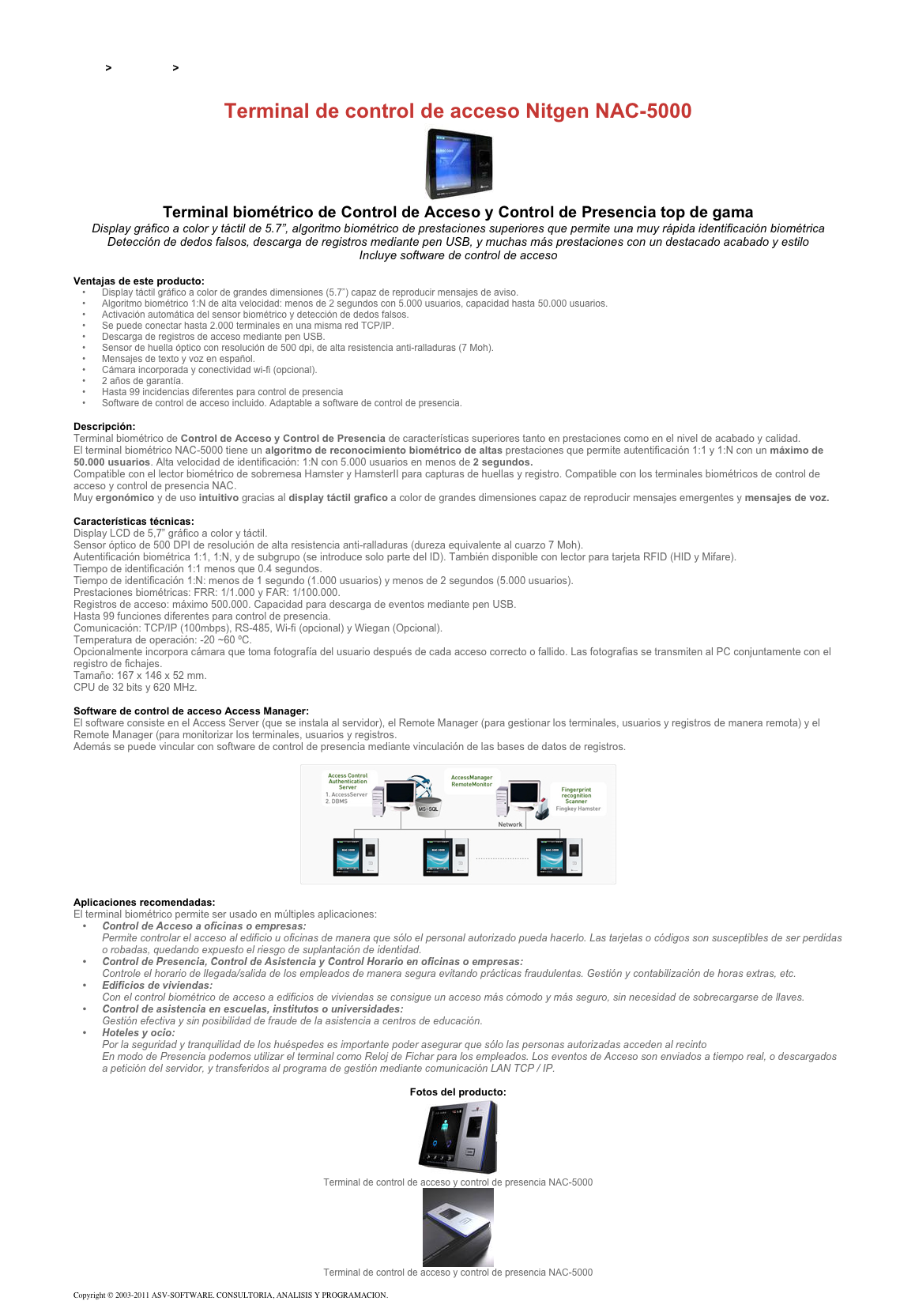 &#10;&#10;Inicio &gt; Productos &gt; Control de acceso biométrico&#10;&#10;Terminal de control de acceso Nitgen NAC-5000&#10;￼&#10;Terminal biométrico de Control de Acceso y Control de Presencia top de gama&#10;Display gráfico a color y táctil de 5.7”, algoritmo biométrico de prestaciones superiores que permite una muy rápida identificación biométrica&#10;Detección de dedos falsos, descarga de registros mediante pen USB, y muchas más prestaciones con un destacado acabado y estilo&#10;Incluye software de control de acceso&#10;&#10;Ventajas de este producto:&#10;Display táctil gráfico a color de grandes dimensiones (5.7”) capaz de reproducir mensajes de aviso.&#10;Algoritmo biométrico 1:N de alta velocidad: menos de 2 segundos con 5.000 usuarios, capacidad hasta 50.000 usuarios.&#10;Activación automática del sensor biométrico y detección de dedos falsos.&#10;Se puede conectar hasta 2.000 terminales en una misma red TCP/IP.&#10;Descarga de registros de acceso mediante pen USB.&#10;Sensor de huella óptico con resolución de 500 dpi, de alta resistencia anti-ralladuras (7 Moh).&#10;Mensajes de texto y voz en español.&#10;Cámara incorporada y conectividad wi-fi (opcional).&#10;2 años de garantía.&#10;Hasta 99 incidencias diferentes para control de presencia&#10;Software de control de acceso incluido. Adaptable a software de control de presencia.&#10;&#10;Descripción:&#10;Terminal biométrico de Control de Acceso y Control de Presencia de características superiores tanto en prestaciones como en el nivel de acabado y calidad.&#10;El terminal biométrico NAC-5000 tiene un algoritmo de reconocimiento biométrico de altas prestaciones que permite autentificación 1:1 y 1:N con un máximo de 50.000 usuarios. Alta velocidad de identificación: 1:N con 5.000 usuarios en menos de 2 segundos.&#10;Compatible con el lector biométrico de sobremesa Hamster y HamsterII para capturas de huellas y registro. Compatible con los terminales biométricos de control de acceso y control de presencia NAC.&#10;Muy ergonómico y de uso intuitivo gracias al display táctil grafico a color de grandes dimensiones capaz de reproducir mensajes emergentes y mensajes de voz.&#10;&#10;Características técnicas:&#10;Display LCD de 5,7” gráfico a color y táctil.&#10;Sensor óptico de 500 DPI de resolución de alta resistencia anti-ralladuras (dureza equivalente al cuarzo 7 Moh).&#10;Autentificación biométrica 1:1, 1:N, y de subgrupo (se introduce solo parte del ID). También disponible con lector para tarjeta RFID (HID y Mifare).&#10;Tiempo de identificación 1:1 menos que 0.4 segundos. Tiempo de identificación 1:N: menos de 1 segundo (1.000 usuarios) y menos de 2 segundos (5.000 usuarios).&#10;Prestaciones biométricas: FRR: 1/1.000 y FAR: 1/100.000.&#10;Registros de acceso: máximo 500.000. Capacidad para descarga de eventos mediante pen USB.&#10;Hasta 99 funciones diferentes para control de presencia.&#10;Comunicación: TCP/IP (100mbps), RS-485, Wi-fi (opcional) y Wiegan (Opcional).&#10;Temperatura de operación: -20 ~60 ºC.&#10;Opcionalmente incorpora cámara que toma fotografía del usuario después de cada acceso correcto o fallido. Las fotografias se transmiten al PC conjuntamente con el registro de fichajes.&#10;Tamaño: 167 x 146 x 52 mm.&#10;CPU de 32 bits y 620 MHz.&#10;&#10;Software de control de acceso Access Manager:&#10;El software consiste en el Access Server (que se instala al servidor), el Remote Manager (para gestionar los terminales, usuarios y registros de manera remota) y el Remote Manager (para monitorizar los terminales, usuarios y registros.&#10;Además se puede vincular con software de control de presencia mediante vinculación de las bases de datos de registros.&#10;&#10;￼&#10;&#10;Aplicaciones recomendadas:&#10;El terminal biométrico permite ser usado en múltiples aplicaciones:&#10;Control de Acceso a oficinas o empresas:  Permite controlar el acceso al edificio u oficinas de manera que sólo el personal autorizado pueda hacerlo. Las tarjetas o códigos son susceptibles de ser perdidas o robadas, quedando expuesto el riesgo de suplantación de identidad.&#10;Control de Presencia, Control de Asistencia y Control Horario en oficinas o empresas:  Controle el horario de llegada/salida de los empleados de manera segura evitando prácticas fraudulentas. Gestión y contabilización de horas extras, etc.&#10;Edificios de viviendas:  Con el control biométrico de acceso a edificios de viviendas se consigue un acceso más cómodo y más seguro, sin necesidad de sobrecargarse de llaves.&#10;Control de asistencia en escuelas, institutos o universidades:  Gestión efectiva y sin posibilidad de fraude de la asistencia a centros de educación.&#10;Hoteles y ocio:  Por la seguridad y tranquilidad de los huéspedes es importante poder asegurar que sólo las personas autorizadas acceden al recinto En modo de Presencia podemos utilizar el terminal como Reloj de Fichar para los empleados. Los eventos de Acceso son enviados a tiempo real, o descargados a petición del servidor, y transferidos al programa de gestión mediante comunicación LAN TCP / IP.&#10;&#10;Fotos del producto:&#10;￼&#10;Terminal de control de acceso y control de presencia NAC-5000&#10;￼&#10;Terminal de control de acceso y control de presencia NAC-5000&#10;&#10;Copyright © 2003-2011 ASV-SOFTWARE. CONSULTORIA, ANALISIS Y PROGRAMACION. Condiciones.&#10;