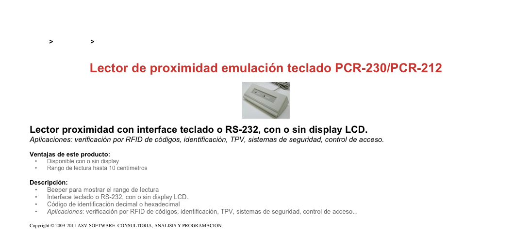 &#10;&#10;Inicio &gt; Productos &gt; Lectores y grabadores RFID 125 kHz&#10;&#10;Lector de proximidad emulación teclado PCR-230/PCR-212&#10;￼&#10;Lector proximidad con interface teclado o RS-232, con o sin display LCD.&#10;Aplicaciones: verificación por RFID de códigos, identificación, TPV, sistemas de seguridad, control de acceso.&#10;&#10;Ventajas de este producto:&#10;Disponible con o sin display&#10;Rango de lectura hasta 10 centímetros&#10;&#10;Descripción:&#10;Beeper para mostrar el rango de lectura&#10;Interface teclado o RS-232, con o sin display LCD.&#10;Código de identificación decimal o hexadecimal&#10;Aplicaciones: verificación por RFID de códigos, identificación, TPV, sistemas de seguridad, control de acceso...&#10;&#10;Copyright © 2003-2011 ASV-SOFTWARE. CONSULTORIA, ANALISIS Y PROGRAMACION. Condiciones.&#10;