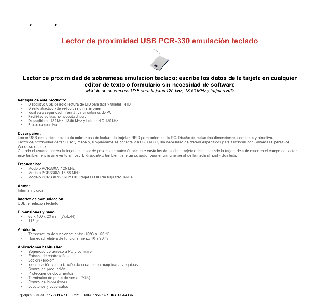 &#10;&#10;Inicio &gt; Productos &gt; Lectores y grabadores RFID 125 kHz&#10;&#10;Lector de proximidad USB PCR-330 emulación teclado&#10;￼&#10;Lector de proximidad de sobremesa emulación teclado; escribe los datos de la tarjeta en cualquier editor de texto o formulario sin necesidad de software&#10;Módulo de sobremesa USB para tarjetas 125 kHz, 13.56 MHz y tarjetas HID&#10;&#10;Ventajas de este producto:&#10;Dispositivo USB de sólo lectura de UID para tags y tarjetas RFID&#10;Diseño atractivo y de reducidas dimensiones&#10;Ideal para seguridad informática en entornos de PC&#10;Facilidad de uso, no necesita drivers&#10;Disponible en 125 kHz, 13.56 MHz y tarjetas HID 125 kHz&#10;Precio competitivo&#10;&#10;Descripción:&#10;Lector USB emulación teclado de sobremesa de lectura de tarjetas RFID para entornos de PC. Diseño de reducidas dimensiones, compacto y atractivo.&#10;Lector de proximidad de fácil uso y manejo, simplemente se conecta vía USB al PC, sin necesidad de drivers específicos para funcionar con Sistemas Operativos Windows o Linux.&#10;Cuando el usuario acerca la tarjeta el lector de proximidad automáticamente envía los datos de la tarjeta al host, cuando la tarjeta deja de estar en el campo del lector este también envía un evento al host. El dispositivo también tiene un pulsador para enviar una señal de llamada al host y dos leds.&#10;&#10;Frecuencias:&#10;Modelo PCR330A: 125 kHz&#10;Modelo PCR330M: 13,56 MHz&#10;Modelo PCR330 125 kHz HID: tarjetas HID de baja frecuencia&#10;&#10;Antena:&#10;Interna incluida&#10;&#10;Interfaz de comunicación:&#10;USB, emulación teclado&#10;&#10;Dimensiones y peso:&#10;65 x 100 x 23 mm. (WxLxH)&#10;115 gr.&#10;&#10;Ambiente:&#10;Temperatura de funcionamiento: -10ºC a +55 ºC&#10;Humedad relativa de funcionamiento 10 a 90 %&#10;&#10;Aplicaciones habituales:&#10;Seguridad de acceso a PC y software&#10;Entrada de contraseñas&#10;Log-on / log-off&#10;Identificación y autorización de usuarios en maquinaria y equipos&#10;Control de producción&#10;Protección de documentos&#10;Terminales de punto de venta (POS)&#10;Control de impresiones&#10;Locutorios y cybercafes&#10;&#10;Copyright © 2003-2011 ASV-SOFTWARE. CONSULTORIA, ANALISIS Y PROGRAMACION. Condiciones.&#10;