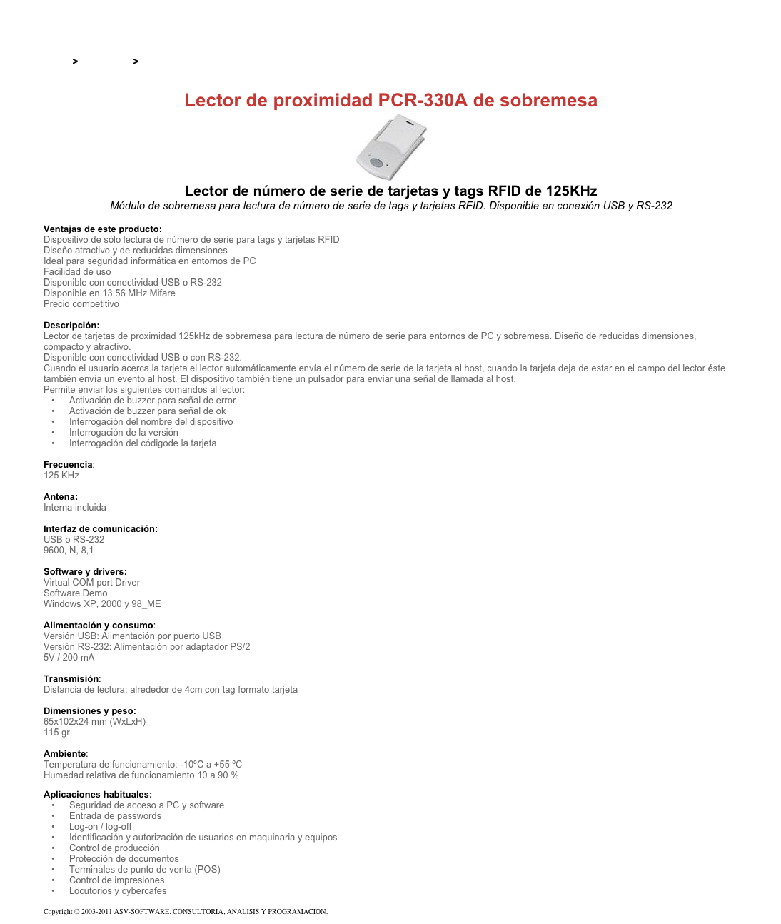 &#10;&#10;Inicio &gt; Productos &gt; Lectores y grabadores RFID 125 kHz&#10;&#10;Lector de proximidad PCR-330A de sobremesa&#10;￼&#10;Lector de número de serie de tarjetas y tags RFID de 125KHz&#10;Módulo de sobremesa para lectura de número de serie de tags y tarjetas RFID. Disponible en conexión USB y RS-232&#10;&#10;Ventajas de este producto:&#10;Dispositivo de sólo lectura de número de serie para tags y tarjetas RFID  Diseño atractivo y de reducidas dimensiones  Ideal para seguridad informática en entornos de PC  Facilidad de uso  Disponible con conectividad USB o RS-232  Disponible en 13.56 MHz Mifare  Precio competitivo &#10;&#10;Descripción:&#10;Lector de tarjetas de proximidad 125kHz de sobremesa para lectura de número de serie para entornos de PC y sobremesa. Diseño de reducidas dimensiones, compacto y atractivo.&#10;Disponible con conectividad USB o con RS-232.&#10;Cuando el usuario acerca la tarjeta el lector automáticamente envía el número de serie de la tarjeta al host, cuando la tarjeta deja de estar en el campo del lector éste también envía un evento al host. El dispositivo también tiene un pulsador para enviar una señal de llamada al host.&#10;Permite enviar los siguientes comandos al lector:&#10;Activación de buzzer para señal de error&#10;Activación de buzzer para señal de ok&#10;Interrogación del nombre del dispositivo&#10;Interrogación de la versión&#10;Interrogación del códigode la tarjeta&#10;&#10;Frecuencia:&#10;125 KHz&#10;&#10;Antena: &#10;Interna incluida&#10;&#10;Interfaz de comunicación: &#10;USB o RS-232&#10;9600, N, 8,1&#10;&#10;Software y drivers: &#10;Virtual COM port Driver&#10;Software Demo&#10;Windows XP, 2000 y 98_ME&#10;&#10;Alimentación y consumo:&#10;Versión USB: Alimentación por puerto USB&#10;Versión RS-232: Alimentación por adaptador PS/2&#10;5V / 200 mA&#10;&#10;Transmisión:&#10;Distancia de lectura: alrededor de 4cm con tag formato tarjeta&#10;&#10;Dimensiones y peso: &#10;65x102x24 mm (WxLxH)&#10;115 gr&#10;&#10;Ambiente:&#10;Temperatura de funcionamiento: -10ºC a +55 ºC&#10;Humedad relativa de funcionamiento 10 a 90 %&#10;Aplicaciones habituales:&#10;Seguridad de acceso a PC y software&#10;Entrada de passwords&#10;Log-on / log-off&#10;Identificación y autorización de usuarios en maquinaria y equipos&#10;Control de producción&#10;Protección de documentos&#10;Terminales de punto de venta (POS)&#10;Control de impresiones&#10;Locutorios y cybercafes&#10;&#10;Copyright © 2003-2011 ASV-SOFTWARE. CONSULTORIA, ANALISIS Y PROGRAMACION. Condiciones.&#10;