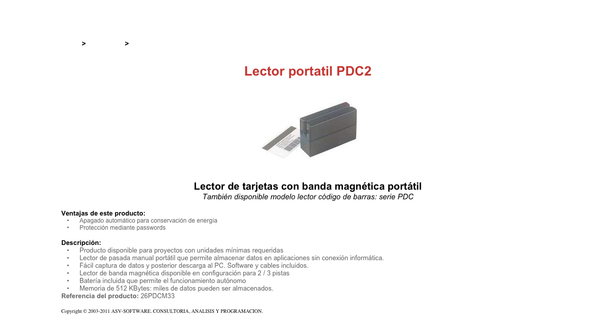 &#10;&#10;Inicio &gt; Productos &gt; Lectores magnéticos portatiles&#10;&#10;Lector portatil PDC2&#10;￼&#10;Lector de tarjetas con banda magnética portátil&#10;También disponible modelo lector código de barras: serie PDC&#10;&#10;Ventajas de este producto:&#10;Apagado automático para conservación de energía&#10;Protección mediante passwords&#10;&#10;Descripción:&#10;Producto disponible para proyectos con unidades mínimas requeridas&#10;Lector de pasada manual portátil que permite almacenar datos en aplicaciones sin conexión informática.&#10;Fácil captura de datos y posterior descarga al PC. Software y cables incluidos.&#10;Lector de banda magnética disponible en configuración para 2 / 3 pistas&#10;Batería incluida que permite el funcionamiento autónomo&#10;Memoria de 512 KBytes: miles de datos pueden ser almacenados.&#10;Referencia del producto: 26PDCM33&#10;&#10;Copyright © 2003-2011 ASV-SOFTWARE. CONSULTORIA, ANALISIS Y PROGRAMACION. Condiciones.&#10;