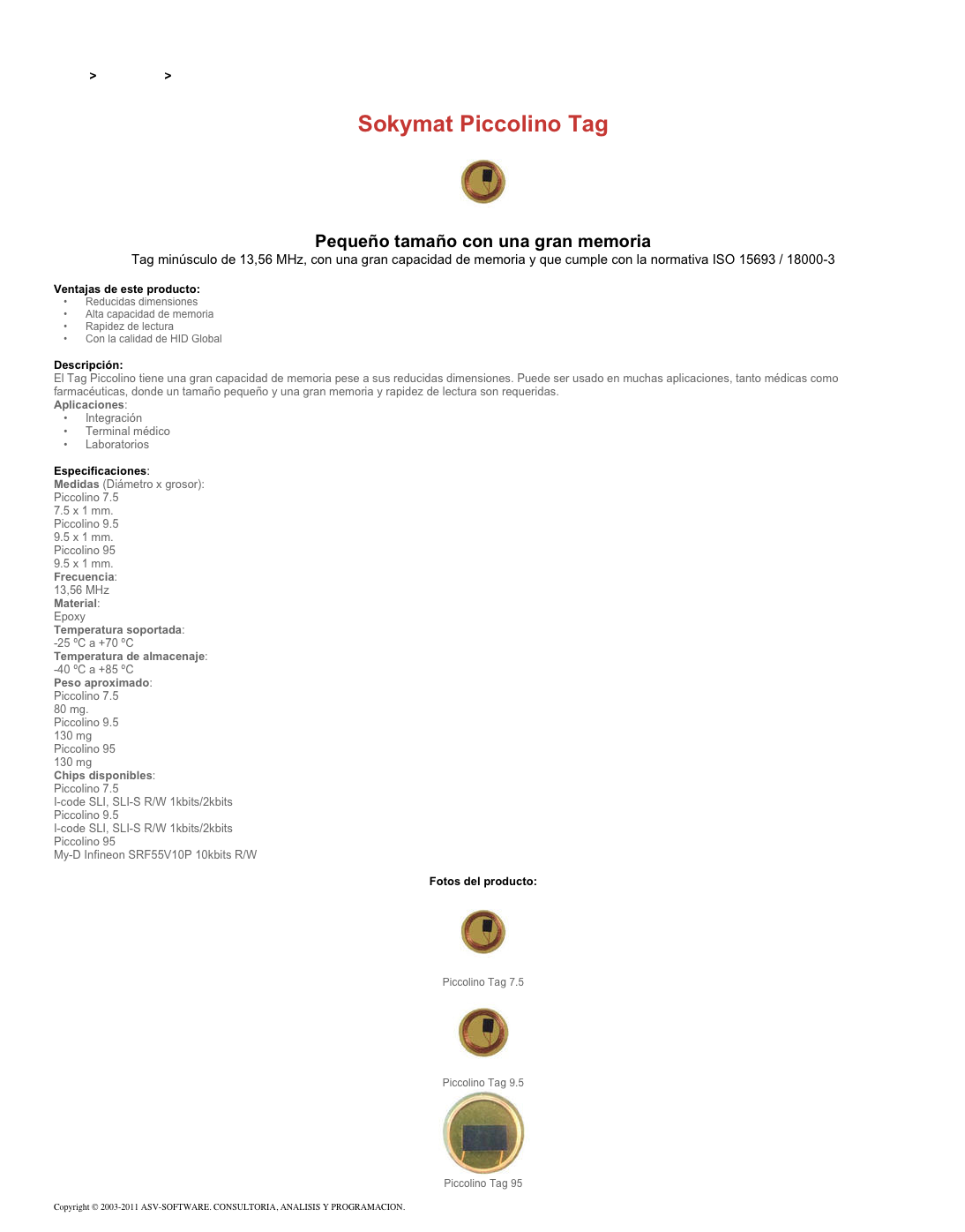 &#10;&#10;Inicio &gt; Productos &gt; Tag RFID de 13,56 Mhz&#10;&#10;Sokymat Piccolino Tag&#10;￼ Pequeño tamaño con una gran memoria&#10;Tag minúsculo de 13,56 MHz, con una gran capacidad de memoria y que cumple con la normativa ISO 15693 / 18000-3&#10;&#10;Ventajas de este producto:&#10;Reducidas dimensiones&#10;Alta capacidad de memoria&#10;Rapidez de lectura&#10;Con la calidad de HID Global&#10;&#10;Descripción:&#10;El Tag Piccolino tiene una gran capacidad de memoria pese a sus reducidas dimensiones. Puede ser usado en muchas aplicaciones, tanto médicas como farmacéuticas, donde un tamaño pequeño y una gran memoria y rapidez de lectura son requeridas.&#10;Aplicaciones:&#10;Integración&#10;Terminal médico&#10;Laboratorios&#10;&#10;Especificaciones:&#10;Medidas (Diámetro x grosor):&#10;Piccolino 7.5&#10;7.5 x 1 mm.&#10;Piccolino 9.5&#10;9.5 x 1 mm.&#10;Piccolino 95&#10;9.5 x 1 mm.&#10;Frecuencia:&#10;13,56 MHz&#10;Material:&#10;Epoxy&#10;Temperatura soportada:&#10;-25 ºC a +70 ºC&#10;Temperatura de almacenaje:&#10;-40 ºC a +85 ºC&#10;Peso aproximado:&#10;Piccolino 7.5&#10;80 mg.&#10;Piccolino 9.5&#10;130 mg&#10;Piccolino 95&#10;130 mg&#10;Chips disponibles:&#10;Piccolino 7.5&#10;I-code SLI, SLI-S R/W 1kbits/2kbits&#10;Piccolino 9.5&#10;I-code SLI, SLI-S R/W 1kbits/2kbits&#10;Piccolino 95&#10;My-D Infineon SRF55V10P 10kbits R/W&#10;&#10;Fotos del producto:&#10;￼&#10;Piccolino Tag 7.5&#10;￼&#10;Piccolino Tag 9.5&#10;￼&#10;Piccolino Tag 95&#10;&#10;Copyright © 2003-2011 ASV-SOFTWARE. CONSULTORIA, ANALISIS Y PROGRAMACION. Condiciones.&#10;