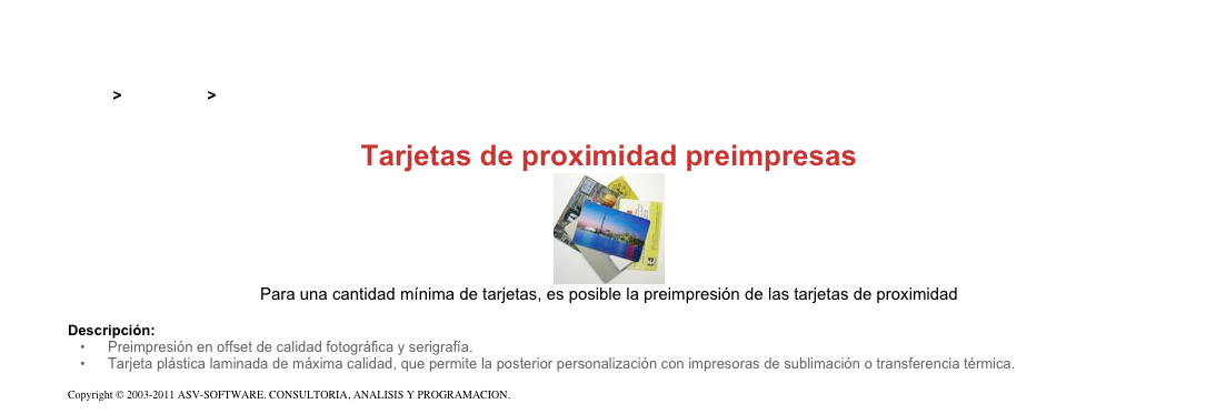 &#10;&#10;Inicio &gt; Productos &gt; Tarjetas RFID de 13,56 Mhz&#10;&#10;Tarjetas de proximidad preimpresas&#10;￼&#10;Para una cantidad mínima de tarjetas, es posible la preimpresión de las tarjetas de proximidad&#10;&#10;Descripción:&#10;Preimpresión en offset de calidad fotográfica y serigrafía.&#10;Tarjeta plástica laminada de máxima calidad, que permite la posterior personalización con impresoras de sublimación o transferencia térmica.&#10;&#10;Copyright © 2003-2011 ASV-SOFTWARE. CONSULTORIA, ANALISIS Y PROGRAMACION. Condiciones.&#10;