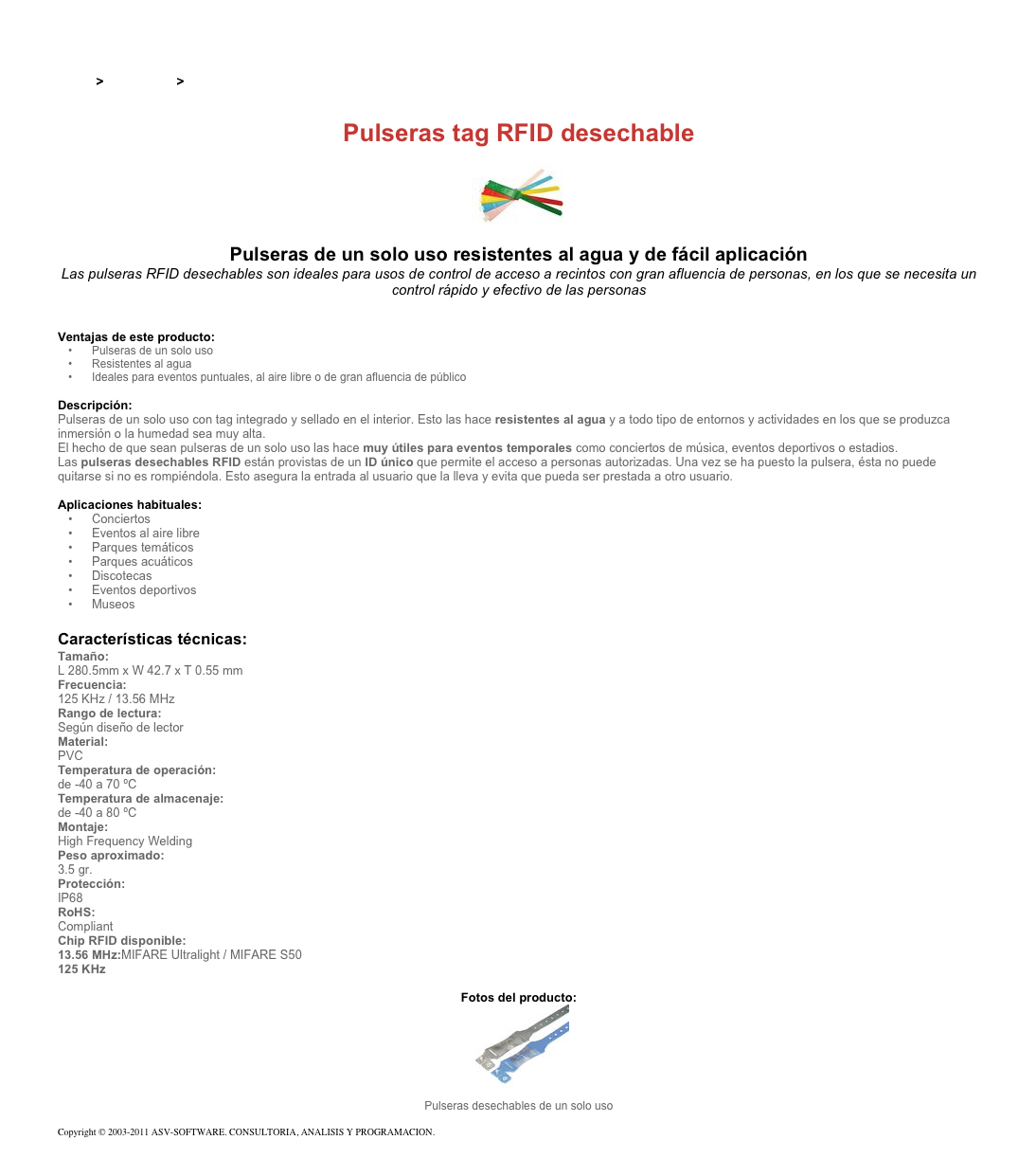 &#10;&#10;Inicio &gt; Productos &gt;  Pulseras y llaveros RFID de 13,56 Mhz&#10;&#10;Pulseras tag RFID desechable&#10;￼&#10;Pulseras de un solo uso resistentes al agua y de fácil aplicación&#10;Las pulseras RFID desechables son ideales para usos de control de acceso a recintos con gran afluencia de personas, en los que se necesita un control rápido y efectivo de las personas&#10;&#10;&#10;Ventajas de este producto:&#10;Pulseras de un solo uso&#10;Resistentes al agua&#10;Ideales para eventos puntuales, al aire libre o de gran afluencia de público&#10;&#10;Descripción:&#10;Pulseras de un solo uso con tag integrado y sellado en el interior. Esto las hace resistentes al agua y a todo tipo de entornos y actividades en los que se produzca inmersión o la humedad sea muy alta.&#10;El hecho de que sean pulseras de un solo uso las hace muy útiles para eventos temporales como conciertos de música, eventos deportivos o estadios.&#10;Las pulseras desechables RFID están provistas de un ID único que permite el acceso a personas autorizadas. Una vez se ha puesto la pulsera, ésta no puede quitarse si no es rompiéndola. Esto asegura la entrada al usuario que la lleva y evita que pueda ser prestada a otro usuario.&#10;&#10;Aplicaciones habituales: &#10;Conciertos&#10;Eventos al aire libre&#10;Parques temáticos&#10;Parques acuáticos&#10;Discotecas&#10;Eventos deportivos&#10;Museos&#10;&#10;Características técnicas:&#10;Tamaño:&#10;L 280.5mm x W 42.7 x T 0.55 mm&#10;Frecuencia:&#10;125 KHz / 13.56 MHz&#10;Rango de lectura:&#10;Según diseño de lector&#10;Material:&#10;PVC&#10;Temperatura de operación:&#10;de -40 a 70 ºC&#10;Temperatura de almacenaje:&#10;de -40 a 80 ºC&#10;Montaje:&#10;High Frequency Welding&#10;Peso aproximado:&#10;3.5 gr.&#10;Protección:&#10;IP68&#10;RoHS:&#10;Compliant&#10;Chip RFID disponible:&#10;13.56 MHz:MIFARE Ultralight / MIFARE S50&#10;125 KHz&#10; &#10;Fotos del producto:&#10;￼&#10;Pulseras desechables de un solo uso&#10;&#10;Copyright © 2003-2011 ASV-SOFTWARE. CONSULTORIA, ANALISIS Y PROGRAMACION. Condiciones.&#10;