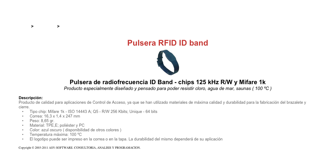 &#10;&#10;Inicio &gt; Productos &gt; Pulseras y llaveros RFID de 125 kHz&#10;&#10;Pulsera RFID ID band&#10;￼&#10;Pulsera de radiofrecuencia ID Band - chips 125 kHz R/W y Mifare 1k&#10;Producto especialmente diseñado y pensado para poder resistir cloro, agua de mar, saunas ( 100 ºC )&#10;&#10;Descripción:&#10;Producto de calidad para aplicaciones de Control de Acceso, ya que se han utilizado materiales de máxima calidad y durabilidad para la fabricación del brazalete y cierre.&#10;Tipo chip: Mifare 1k - ISO 14443 A; Q5 - R/W 256 Kbits; Unique - 64 bits&#10;Correa: 16,3 x 1,4 x 247 mm&#10;Peso: 8,65 gr.&#10;Material: TPE,E; poliéster y PC&#10;Color: azul oscuro ( disponibilidad de otros colores )&#10;Temperatura máxima: 100 ºC&#10;El logotipo puede ser impreso en la correa o en la tapa. La durabilidad del mismo dependerá de su aplicación&#10;&#10;Copyright © 2003-2011 ASV-SOFTWARE. CONSULTORIA, ANALISIS Y PROGRAMACION. Condiciones.&#10;