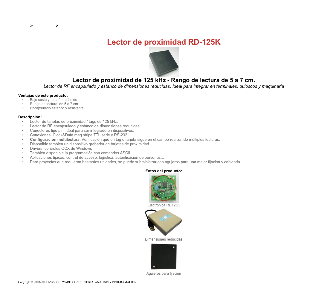 &#10;&#10;Inicio &gt; Productos &gt; Lectores y grabadores RFID 125 kHz&#10;&#10;Lector de proximidad RD-125K&#10;￼&#10;Lector de proximidad de 125 kHz - Rango de lectura de 5 a 7 cm.&#10;Lector de RF encapsulado y estanco de dimensiones reducidas. Ideal para integrar en terminales, quioscos y maquinaria &#10;&#10;Ventajas de este producto:&#10; Bajo coste y tamaño reducido&#10; Rango de lectura: de 5 a 7 cm.&#10; Encapsulado estanco y resistente&#10;&#10;Descripción:&#10; Lector de tarjetas de proximidad / tags de 125 kHz.&#10; Lector de RF encapsulado y estanco de dimensiones reducidas.&#10; Conectores tipo pin, ideal para ser integrado en dispositivos.&#10; Conexiones: Clock&amp;Data mag stripe TTL serie y RS-232.&#10; Configuración multilectura. Verificación que un tag o tarjeta sigue en el campo realizando múltiples lecturas.&#10; Disponible también un dispositivo grabador de tarjetas de proximidad &#10; Drivers: controles OCX de Windows&#10; También disponible la programación con comandos ASCII&#10; Aplicaciones típicas: control de acceso, logística, autenticación de personas...&#10; Para proyectos que requieran bastantes unidades, se puede subministrar con agujeros para una mejor fijación y cableado&#10;&#10;Fotos del producto:&#10;￼&#10;Electrónica RD125K&#10;￼&#10;Dimensiones reducidas&#10;￼&#10;Agujeros para fijación&#10;&#10;Copyright © 2003-2011 ASV-SOFTWARE. CONSULTORIA, ANALISIS Y PROGRAMACION. Condiciones.&#10;