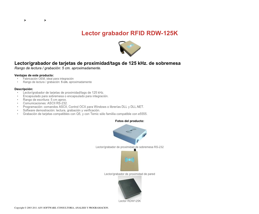 &#10;&#10;Inicio &gt; Productos &gt; Lectores y grabadores RFID 125 kHz&#10;&#10;Lector grabador RFID RDW-125K&#10;￼&#10;Lector/grabador de tarjetas de proximidad/tags de 125 kHz. de sobremesa&#10;Rango de lectura / grabación: 5 cm. aproximadamente.&#10;&#10;Ventajas de este producto:&#10;Fabricación OEM, ideal para integración&#10;Rango de lectura / grabación: 5 cm. aproximadamente&#10;&#10;Descripción:&#10;Lector/grabador de tarjetas de proximidad/tags de 125 kHz.&#10;Encapsulado para sobremesa o encapsulado para integración.&#10;Rango de escritura: 5 cm aprox.&#10;Comunicaciones: ASCII RS-232.&#10;Programación: comandos ASCII, Control OCX para Windows o librerías DLL y DLL.NET.&#10;Software demostración: lectura, grabación y verificación.&#10;Grabación de tarjetas compatibles con Q5, y con Temic sólo famiilia compatible con e5555.&#10;&#10;Fotos del producto:&#10;￼&#10;Lector/grabador de proximidad de sobremesa RS-232&#10;￼&#10;Lector/grabador de proximidad de pared&#10;￼&#10;Lector RDW125K&#10;&#10;Copyright © 2003-2011 ASV-SOFTWARE. CONSULTORIA, ANALISIS Y PROGRAMACION. Condiciones.&#10;