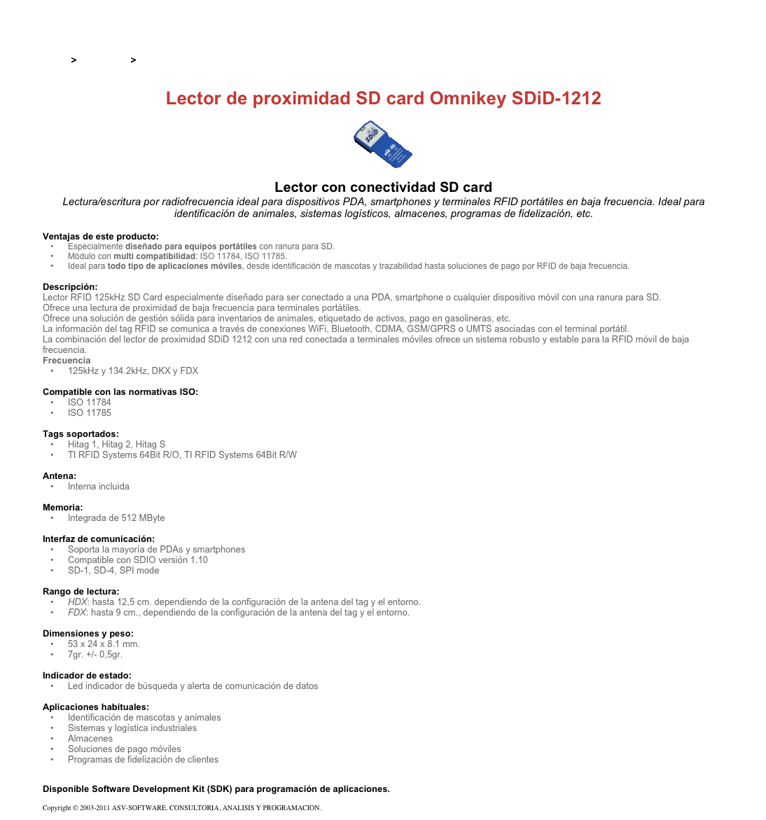 &#10;&#10;Inicio &gt; Productos &gt; Lectores y grabadores RFID 125 kHz&#10;&#10;Lector de proximidad SD card Omnikey SDiD-1212&#10;￼&#10;Lector con conectividad SD card&#10;Lectura/escritura por radiofrecuencia ideal para dispositivos PDA, smartphones y terminales RFID portátiles en baja frecuencia. Ideal para identificación de animales, sistemas logísticos, almacenes, programas de fidelización, etc.&#10;&#10;Ventajas de este producto:&#10;Especialmente diseñado para equipos portátiles con ranura para SD.&#10;Módulo con multi compatibilidad: ISO 11784, ISO 11785.&#10;Ideal para todo tipo de aplicaciones móviles, desde identificación de mascotas y trazabilidad hasta soluciones de pago por RFID de baja frecuencia.&#10;&#10;Descripción:&#10;Lector RFID 125kHz SD Card especialmente diseñado para ser conectado a una PDA, smartphone o cualquier dispositivo móvil con una ranura para SD.&#10;Ofrece una lectura de proximidad de baja frecuencia para terminales portátiles.&#10;Ofrece una solución de gestión sólida para inventarios de animales, etiquetado de activos, pago en gasolineras, etc.&#10;La información del tag RFID se comunica a través de conexiones WiFi, Bluetooth, CDMA, GSM/GPRS o UMTS asociadas con el terminal portátil.&#10;La combinación del lector de proximidad SDiD 1212 con una red conectada a terminales móviles ofrece un sistema robusto y estable para la RFID móvil de baja frecuencia.&#10;Frecuencia&#10;125kHz y 134.2kHz, DKX y FDX&#10;&#10;Compatible con las normativas ISO:&#10;ISO 11784&#10;ISO 11785&#10;&#10;Tags soportados:&#10;Hitag 1, Hitag 2, Hitag S&#10;TI RFID Systems 64Bit R/O, TI RFID Systems 64Bit R/W&#10;&#10;Antena: &#10;Interna incluida&#10;&#10;Memoria:&#10;Integrada de 512 MByte&#10;&#10;Interfaz de comunicación:&#10;Soporta la mayoría de PDAs y smartphones&#10;Compatible con SDIO versión 1.10&#10;SD-1, SD-4, SPI mode&#10;&#10;Rango de lectura:&#10;HDX: hasta 12,5 cm. dependiendo de la configuración de la antena del tag y el entorno.&#10;FDX: hasta 9 cm., dependiendo de la configuración de la antena del tag y el entorno.&#10;&#10;Dimensiones y peso:&#10;53 x 24 x 8.1 mm.&#10;7gr. +/- 0,5gr.&#10;&#10;Indicador de estado:&#10;Led indicador de búsqueda y alerta de comunicación de datos&#10;&#10;Aplicaciones habituales:&#10;Identificación de mascotas y animales&#10;Sistemas y logística industriales&#10;Almacenes&#10;Soluciones de pago móviles&#10;Programas de fidelización de clientes&#10;&#10;Disponible Software Development Kit (SDK) para programación de aplicaciones.&#10;Copyright © 2003-2011 ASV-SOFTWARE. CONSULTORIA, ANALISIS Y PROGRAMACION. Condiciones.&#10;