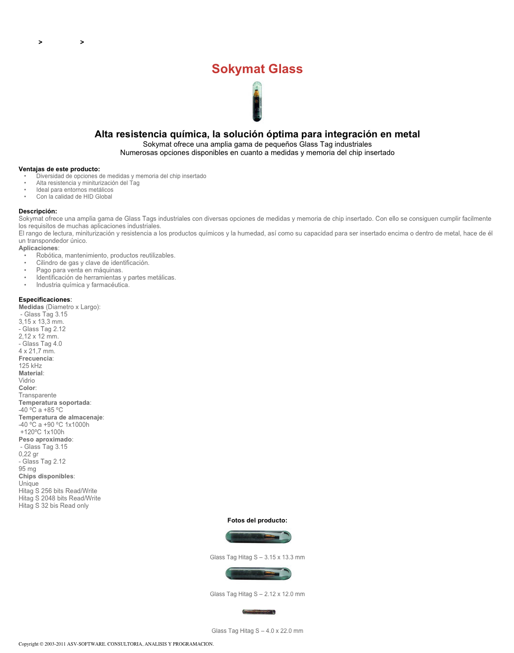 &#10;&#10;Inicio &gt; Productos &gt; Tag RFID de 125 kHz&#10;&#10;Sokymat Glass&#10;￼ Alta resistencia química, la solución óptima para integración en metal&#10;Sokymat ofrece una amplia gama de pequeños Glass Tag industriales&#10;Numerosas opciones disponibles en cuanto a medidas y memoria del chip insertado&#10;&#10;Ventajas de este producto:&#10;Diversidad de opciones de medidas y memoria del chip insertado&#10;Alta resistencia y miniturización del Tag&#10;Ideal para entornos metálicos&#10;Con la calidad de HID Global&#10;&#10;Descripción:&#10;Sokymat ofrece una amplia gama de Glass Tags industriales con diversas opciones de medidas y memoria de chip insertado. Con ello se consiguen cumplir facilmente los requisitos de muchas aplicaciones industriales. El rango de lectura, miniturización y resistencia a los productos químicos y la humedad, así como su capacidad para ser insertado encima o dentro de metal, hace de él un transpondedor único.&#10;Aplicaciones:&#10;Robótica, mantenimiento, productos reutilizables.&#10;Cilindro de gas y clave de identificación.&#10;Pago para venta en máquinas.&#10;Identificación de herramientas y partes metálicas.&#10;Industria química y farmacéutica.&#10;&#10;Especificaciones:&#10;Medidas (Diametro x Largo):&#10; - Glass Tag 3.15&#10;3,15 x 13,3 mm.&#10;- Glass Tag 2.12&#10;2,12 x 12 mm.&#10;- Glass Tag 4.0&#10;4 x 21,7 mm.&#10;Frecuencia:&#10;125 kHz&#10;Material:&#10;Vidrio&#10;Color:&#10;Transparente&#10;Temperatura soportada:&#10;-40 ºC a +85 ºC&#10;Temperatura de almacenaje:&#10;-40 ºC a +90 ºC 1x1000h&#10; +120ºC 1x100h&#10;Peso aproximado:&#10; - Glass Tag 3.15&#10;0,22 gr&#10;- Glass Tag 2.12&#10;95 mg&#10;Chips disponibles:&#10;Unique&#10;Hitag S 256 bits Read/Write&#10;Hitag S 2048 bits Read/Write&#10;Hitag S 32 bis Read only&#10;&#10;Fotos del producto:&#10;￼&#10;Glass Tag Hitag S – 3.15 x 13.3 mm&#10;￼&#10;Glass Tag Hitag S – 2.12 x 12.0 mm&#10;￼&#10;Glass Tag Hitag S – 4.0 x 22.0 mm&#10;&#10;Copyright © 2003-2011 ASV-SOFTWARE. CONSULTORIA, ANALISIS Y PROGRAMACION. Condiciones.&#10;