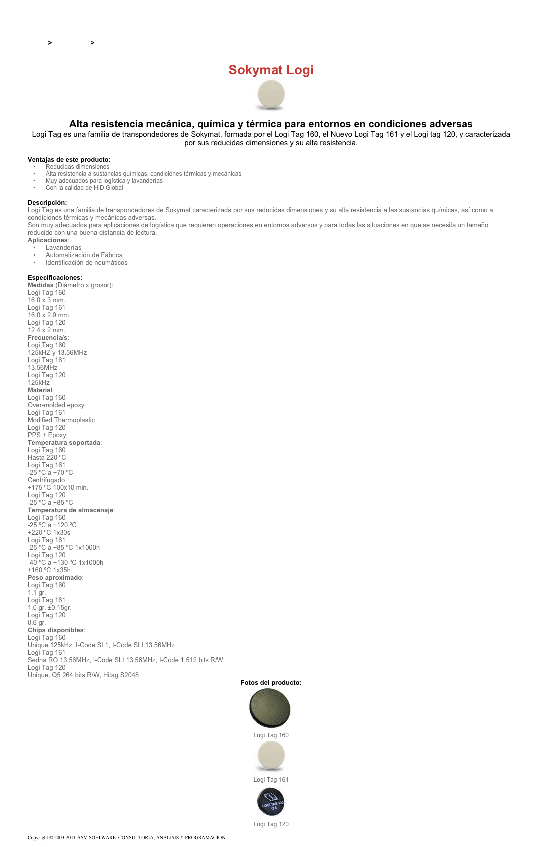 &#10;&#10;Inicio &gt; Productos &gt; Tag RFID de 125 kHz&#10;&#10;Sokymat Logi&#10;￼ Alta resistencia mecánica, química y térmica para entornos en condiciones adversas&#10;Logi Tag es una familia de transpondedores de Sokymat, formada por el Logi Tag 160, el Nuevo Logi Tag 161 y el Logi tag 120, y caracterizada por sus reducidas dimensiones y su alta resistencia.&#10;&#10;Ventajas de este producto:&#10;Reducidas dimensiones&#10;Alta resistencia a sustancias químicas, condiciones térmicas y mecánicas&#10;Muy adecuados para logística y lavanderías&#10;Con la calidad de HID Global&#10;&#10;Descripción:&#10;Logi Tag es una familia de transpondedores de Sokymat caracterizada por sus reducidas dimensiones y su alta resistencia a las sustancias químicas, así como a condiciones térmicas y mecánicas adversas.&#10;Son muy adecuados para aplicaciones de logística que requieren operaciones en entornos adversos y para todas las situaciones en que se necesita un tamaño reducido con una buena distancia de lectura.&#10;Aplicaciones:&#10;Lavanderías&#10;Automatización de Fábrica&#10;Identificación de neumáticos&#10;&#10;Especificaciones:&#10;Medidas (Diámetro x grosor):&#10;Logi Tag 160&#10;16.0 x 3 mm.&#10;Logi Tag 161&#10;16.0 x 2.9 mm.&#10;Logi Tag 120&#10;12.4 x 2 mm.&#10;Frecuencia/s:&#10;Logi Tag 160&#10;125kHZ y 13.56MHz&#10;Logi Tag 161&#10;13.56MHz&#10;Logi Tag 120&#10;125kHz&#10;Material:&#10;Logi Tag 160&#10;Over-molded epoxy&#10;Logi Tag 161&#10;Modified Thermoplastic&#10;Logi Tag 120&#10;PPS + Epoxy&#10;Temperatura soportada:&#10;Logi Tag 160&#10;Hasta 220 ºC&#10;Logi Tag 161&#10;-25 ºC a +70 ºC&#10;Centrifugado&#10;+175 ºC 100x10 min.&#10;Logi Tag 120&#10;-25 ºC a +85 ºC&#10;Temperatura de almacenaje:&#10;Logi Tag 160&#10;-25 ºC a +120 ºC&#10;+220 ºC 1x30s&#10;Logi Tag 161&#10;-25 ºC a +85 ºC 1x1000h&#10;Logi Tag 120&#10;-40 ºC a +130 ºC 1x1000h&#10;+160 ºC 1x35h&#10;Peso aproximado:&#10;Logi Tag 160&#10;1.1 gr.&#10;Logi Tag 161&#10;1.0 gr. ±0.15gr.&#10;Logi Tag 120&#10;0.6 gr.&#10;Chips disponibles:&#10;Logi Tag 160&#10;Unique 125kHz, I-Code SL1, I-Code SLI 13.56MHz&#10;Logi Tag 161&#10;Sedna RO 13.56MHz, I-Code SLI 13.56MHz, I-Code 1 512 bits R/W&#10;Logi Tag 120&#10;Unique, Q5 264 bits R/W, Hitag S2048&#10;Fotos del producto:&#10;￼&#10;Logi Tag 160&#10;￼&#10;Logi Tag 161&#10;￼&#10;Logi Tag 120&#10;&#10;Copyright © 2003-2011 ASV-SOFTWARE. CONSULTORIA, ANALISIS Y PROGRAMACION. Condiciones.&#10;