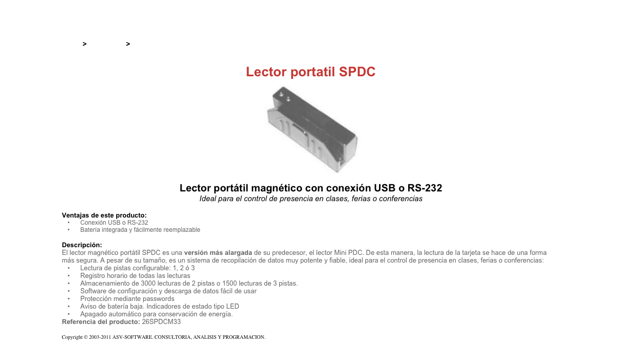 &#10;&#10;Inicio &gt; Productos &gt; Lectores magnéticos portatiles&#10;&#10;Lector portatil SPDC&#10;￼&#10;Lector portátil magnético con conexión USB o RS-232&#10;Ideal para el control de presencia en clases, ferias o conferencias&#10;&#10;Ventajas de este producto:&#10;Conexión USB o RS-232&#10;Batería integrada y fácilmente reemplazable&#10;&#10;Descripción:&#10;El lector magnético portátil SPDC es una versión más alargada de su predecesor, el lector Mini PDC. De esta manera, la lectura de la tarjeta se hace de una forma más segura. A pesar de su tamaño, es un sistema de recopilación de datos muy potente y fiable, ideal para el control de presencia en clases, ferias o conferencias:&#10;Lectura de pistas configurable: 1, 2 ó 3&#10;Registro horario de todas las lecturas&#10;Almacenamiento de 3000 lecturas de 2 pistas o 1500 lecturas de 3 pistas.&#10;Software de configuración y descarga de datos fácil de usar&#10;Protección mediante passwords&#10;Aviso de batería baja. Indicadores de estado tipo LED&#10;Apagado automático para conservación de energía.&#10;Referencia del producto: 26SPDCM33&#10;&#10;Copyright © 2003-2011 ASV-SOFTWARE. CONSULTORIA, ANALISIS Y PROGRAMACION. Condiciones.&#10;