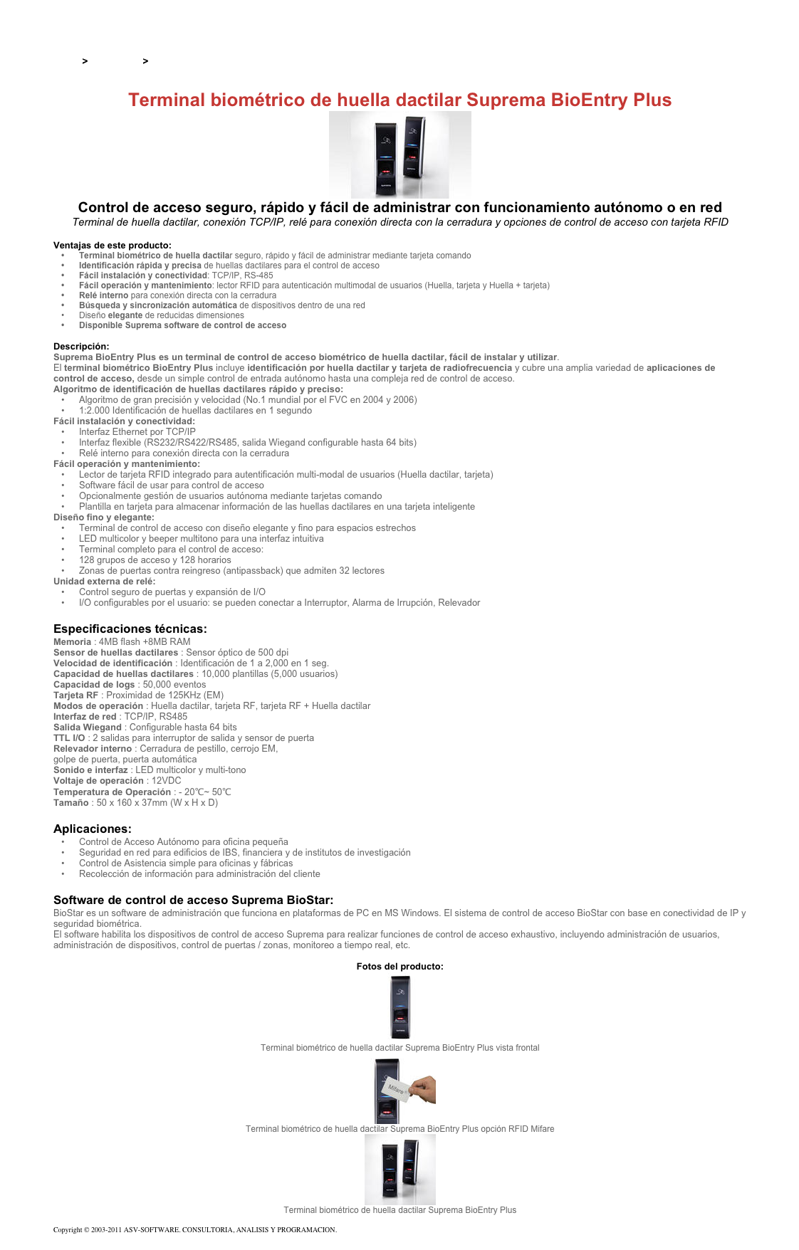 &#10;&#10;Inicio &gt; Productos &gt; Control de acceso biométrico&#10;&#10;Terminal biométrico de huella dactilar Suprema BioEntry Plus ￼&#10;Control de acceso seguro, rápido y fácil de administrar con funcionamiento autónomo o en red&#10;Terminal de huella dactilar, conexión TCP/IP, relé para conexión directa con la cerradura y opciones de control de acceso con tarjeta RFID &#10;Ventajas de este producto:&#10;Terminal biométrico de huella dactilar seguro, rápido y fácil de administrar mediante tarjeta comando &#10;Identificación rápida y precisa de huellas dactilares para el control de acceso&#10;Fácil instalación y conectividad: TCP/IP, RS-485&#10;Fácil operación y mantenimiento: lector RFID para autenticación multimodal de usuarios (Huella, tarjeta y Huella + tarjeta)&#10;Relé interno para conexión directa con la cerradura&#10;Búsqueda y sincronización automática de dispositivos dentro de una red&#10;Diseño elegante de reducidas dimensiones&#10;Disponible Suprema software de control de acceso&#10;&#10;Descripción:&#10;Suprema BioEntry Plus es un terminal de control de acceso biométrico de huella dactilar, fácil de instalar y utilizar.&#10;El terminal biométrico BioEntry Plus incluye identificación por huella dactilar y tarjeta de radiofrecuencia y cubre una amplia variedad de aplicaciones de control de acceso, desde un simple control de entrada autónomo hasta una compleja red de control de acceso. &#10;Algoritmo de identificación de huellas dactilares rápido y preciso: &#10;Algoritmo de gran precisión y velocidad (No.1 mundial por el FVC en 2004 y 2006)&#10;1:2.000 Identificación de huellas dactilares en 1 segundo&#10;Fácil instalación y conectividad:&#10;Interfaz Ethernet por TCP/IP&#10;Interfaz flexible (RS232/RS422/RS485, salida Wiegand configurable hasta 64 bits)&#10;Relé interno para conexión directa con la cerradura&#10;Fácil operación y mantenimiento: &#10;Lector de tarjeta RFID integrado para autentificación multi-modal de usuarios (Huella dactilar, tarjeta)&#10;Software fácil de usar para control de acceso&#10;Opcionalmente gestión de usuarios autónoma mediante tarjetas comando &#10;Plantilla en tarjeta para almacenar información de las huellas dactilares en una tarjeta inteligente&#10;Diseño fino y elegante:&#10;Terminal de control de acceso con diseño elegante y fino para espacios estrechos &#10;LED multicolor y beeper multitono para una interfaz intuitiva &#10;Terminal completo para el control de acceso: &#10;128 grupos de acceso y 128 horarios &#10;Zonas de puertas contra reingreso (antipassback) que admiten 32 lectores&#10;Unidad externa de relé:&#10;Control seguro de puertas y expansión de I/O &#10;I/O configurables por el usuario: se pueden conectar a Interruptor, Alarma de Irrupción, Relevador&#10;&#10;Especificaciones técnicas:&#10;Memoria : 4MB flash +8MB RAM&#10;Sensor de huellas dactilares : Sensor óptico de 500 dpi&#10;Velocidad de identificación : Identificación de 1 a 2,000 en 1 seg.&#10;Capacidad de huellas dactilares : 10,000 plantillas (5,000 usuarios)&#10;Capacidad de logs : 50,000 eventos&#10;Tarjeta RF : Proximidad de 125KHz (EM)&#10;Modos de operación : Huella dactilar, tarjeta RF, tarjeta RF + Huella dactilar&#10;Interfaz de red : TCP/IP, RS485&#10;Salida Wiegand : Configurable hasta 64 bits&#10;TTL I/O : 2 salidas para interruptor de salida y sensor de puerta&#10;Relevador interno : Cerradura de pestillo, cerrojo EM,  golpe de puerta, puerta automática&#10;Sonido e interfaz : LED multicolor y multi-tono&#10;Voltaje de operación : 12VDC&#10;Temperatura de Operación : - 20℃~ 50℃&#10;Tamaño : 50 x 160 x 37mm (W x H x D)&#10;&#10;Aplicaciones:&#10;Control de Acceso Autónomo para oficina pequeña&#10;Seguridad en red para edificios de IBS, financiera y de institutos de investigación&#10;Control de Asistencia simple para oficinas y fábricas&#10;Recolección de información para administración del cliente&#10;&#10;Software de control de acceso Suprema BioStar:&#10;BioStar es un software de administración que funciona en plataformas de PC en MS Windows. El sistema de control de acceso BioStar con base en conectividad de IP y seguridad biométrica.&#10;El software habilita los dispositivos de control de acceso Suprema para realizar funciones de control de acceso exhaustivo, incluyendo administración de usuarios, administración de dispositivos, control de puertas / zonas, monitoreo a tiempo real, etc.&#10;&#10;Fotos del producto:&#10;￼&#10;Terminal biométrico de huella dactilar Suprema BioEntry Plus vista frontal&#10;￼&#10;Terminal biométrico de huella dactilar Suprema BioEntry Plus opción RFID Mifare&#10;￼&#10;Terminal biométrico de huella dactilar Suprema BioEntry Plus&#10;&#10;Copyright © 2003-2011 ASV-SOFTWARE. CONSULTORIA, ANALISIS Y PROGRAMACION. Condiciones.&#10;