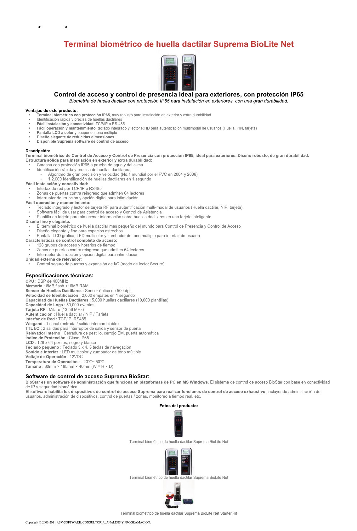 &#10;&#10;Inicio &gt; Productos &gt; Control de acceso biométrico&#10;&#10;Terminal biométrico de huella dactilar Suprema BioLite Net ￼&#10;Control de acceso y control de presencia ideal para exteriores, con protección IP65&#10;Biometría de huella dactilar con protección IP65 para instalación en exteriores, con una gran durabilidad.&#10;&#10;Ventajas de este producto:&#10;Terminal biométrico con protección IP65, muy robusto para instalación en exterior y extra durabilidad &#10;Identificación rápida y precisa de huellas dactilares&#10;Fácil instalación y conectividad: TCP/IP o RS-485&#10;Fácil operación y mantenimiento: teclado integrado y lector RFID para autenticación multimodal de usuarios (Huella, PIN, tarjeta)&#10;Pantalla LCD a color y beeper de tono múltiple&#10;Diseño elegante de reducidas dimensiones&#10;Disponible Suprema software de control de acceso&#10;&#10;Descripción:&#10;Terminal biométrico de Control de Acceso y Control de Presencia con protección IP65, ideal para exteriores. Diseño robusto, de gran durabilidad.&#10;Estructura sólida para instalación en exterior y extra durabilidad: &#10;Carcasa con protección IP65 a prueba de agua y del clima&#10;Identificación rápida y precisa de huellas dactilares:&#10;Algoritmo de gran precisión y velocidad (No.1 mundial por el FVC en 2004 y 2006)&#10;1:2.000 Identificación de huellas dactilares en 1 segundo&#10;Fácil instalación y conectividad:&#10;Interfaz de red por TCP/IP o RS485&#10;Zonas de puertas contra reingreso que admiten 64 lectores &#10;Interruptor de irrupción y opción digital para intimidación&#10;Fácil operación y mantenimiento:  &#10;Teclado integrado y lector de tarjeta RF para autentificación multi-modal de usuarios (Huella dactilar, NIP, tarjeta)&#10;Software fácil de usar para control de acceso y Control de Asistencia&#10;Plantilla en tarjeta para almacenar información sobre huellas dactilares en una tarjeta inteligente&#10;Diseño fino y elegante:&#10;El terminal biométrico de huella dactilar más pequeño del mundo para Control de Presencia y Control de Acceso&#10;Diseño elegante y fino para espacios estrechos&#10;Pantalla LCD gráfica, LED multicolor y zumbador de tono múltiple para interfaz de usuario&#10;Características de control completo de acceso:&#10;128 grupos de acceso y horarios de tiempo&#10;Zonas de puertas contra reingreso que admiten 64 lectores&#10;Interruptor de irrupción y opción digital para intimidación&#10;Unidad externa de relevador:&#10;Control seguro de puertas y expansión de I/O (modo de lector Secure)&#10;&#10;Especificaciones técnicas:&#10;CPU : DSP de 400MHz&#10;Memoria : 8MB flash +16MB RAM&#10;Sensor de Huellas Dactilares : Sensor óptico de 500 dpi&#10;Velocidad de Identificación : 2,000 empates en 1 segundo&#10;Capacidad de Huellas Dactilares : 5,000 huellas dactilares (10,000 plantillas)&#10;Capacidad de Logs : 50,000 eventos&#10;Tarjeta RF : Mifare (13.56 MHz)&#10;Autenticación : Huella dactilar / NIP / Tarjeta&#10;Interfaz de Red : TCP/IP, RS485&#10;Wiegand : 1 canal (entrada / salida intercambiable)&#10;TTL I/O : 2 salidas para interruptor de salida y sensor de puerta&#10;Relevador Interno : Cerradura de pestillo, cerrojo EM, puerta automática&#10;Índice de Protección : Clase IP65&#10;LCD : 128 x 64 pixeles, negro y blanco&#10;Teclado pequeño : Teclado 3 x 4, 3 teclas de navegación&#10;Sonido e interfaz : LED multicolor y zumbador de tono múltiple&#10;Voltaje de Operación : 12VDC&#10;Temperatura de Operación : - 20℃~ 50℃&#10;Tamaño : 60mm × 185mm × 40mm (W × H × D)&#10;&#10;Software de control de acceso Suprema BioStar:&#10;BioStar es un software de administración que funciona en plataformas de PC en MS Windows. El sistema de control de acceso BioStar con base en conectividad de IP y seguridad biométrica.&#10;El software habilita los dispositivos de control de acceso Suprema para realizar funciones de control de acceso exhaustivo, incluyendo administración de usuarios, administración de dispositivos, control de puertas / zonas, monitoreo a tiempo real, etc.&#10;&#10;Fotos del producto:&#10;￼&#10;Terminal biométrico de huella dactilar Suprema BioLite Net&#10;￼&#10;Terminal biométrico de huella dactilar Suprema BioLite Net&#10;￼&#10;Terminal biométrico de huella dactilar Suprema BioLite Net Starter Kit&#10;&#10;Copyright © 2003-2011 ASV-SOFTWARE. CONSULTORIA, ANALISIS Y PROGRAMACION. Condiciones.&#10;