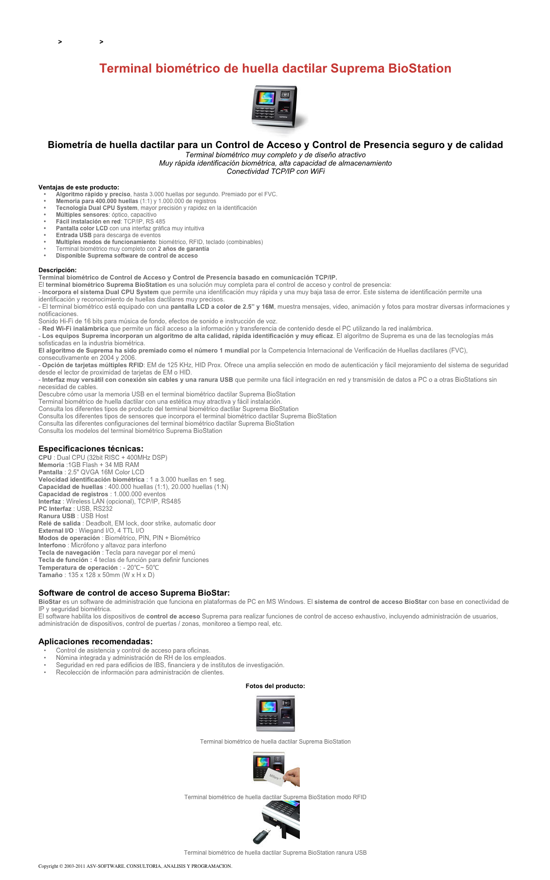 &#10;&#10;Inicio &gt; Productos &gt; Control de acceso biométrico&#10;&#10;Terminal biométrico de huella dactilar Suprema BioStation&#10;￼&#10;Biometría de huella dactilar para un Control de Acceso y Control de Presencia seguro y de calidad&#10;Terminal biométrico muy completo y de diseño atractivo&#10;Muy rápida identificación biométrica, alta capacidad de almacenamiento&#10;Conectividad TCP/IP con WiFi &#10;Ventajas de este producto:&#10;Algoritmo rápido y preciso, hasta 3.000 huellas por segundo. Premiado por el FVC.&#10;Memoria para 400.000 huellas (1:1) y 1.000.000 de registros&#10;Tecnología Dual CPU System, mayor precisión y rapidez en la identificación&#10;Múltiples sensores: óptico, capacitivo&#10;Fácil instalación en red: TCP/IP, RS 485&#10;Pantalla color LCD con una interfaz gráfica muy intuitiva&#10;Entrada USB para descarga de eventos&#10;Multiples modos de funcionamiento: biométrico, RFID, teclado (combinables)&#10;Terminal biométrico muy completo con 2 años de garantía&#10;Disponible Suprema software de control de acceso&#10;&#10;Descripción:&#10;Terminal biométrico de Control de Acceso y Control de Presencia basado en comunicación TCP/IP.&#10;El terminal biométrico Suprema BioStation es una solución muy completa para el control de acceso y control de presencia:&#10;- Incorpora el sistema Dual CPU System que permite una identificación muy rápida y una muy baja tasa de error. Este sistema de identificación permite una identificación y reconocimiento de huellas dactilares muy precisos.&#10;- El terminal biométrico está equipado con una pantalla LCD a color de 2.5” y 16M, muestra mensajes, video, animación y fotos para mostrar diversas informaciones y notificaciones. Sonido Hi-Fi de 16 bits para música de fondo, efectos de sonido e instrucción de voz.&#10;- Red Wi-Fi inalámbrica que permite un fácil acceso a la información y transferencia de contenido desde el PC utilizando la red inalámbrica.&#10;- Los equipos Suprema incorporan un algoritmo de alta calidad, rápida identificación y muy eficaz. El algoritmo de Suprema es una de las tecnologías más sofisticadas en la industria biométrica.  El algoritmo de Suprema ha sido premiado como el número 1 mundial por la Competencia Internacional de Verificación de Huellas dactilares (FVC), consecutivamente en 2004 y 2006.&#10;- Opción de tarjetas múltiples RFID: EM de 125 KHz, HID Prox. Ofrece una amplia selección en modo de autenticación y fácil mejoramiento del sistema de seguridad desde el lector de proximidad de tarjetas de EM o HID.&#10;- Interfaz muy versátil con conexión sin cables y una ranura USB que permite una fácil integración en red y transmisión de datos a PC o a otras BioStations sin necesidad de cables.  Descubre cómo usar la memoria USB en el terminal biométrico dactilar Suprema BioStation &#10;Terminal biométrico de huella dactilar con una estética muy atractiva y fácil instalación.&#10;Consulta los diferentes tipos de producto del terminal biométrico dactilar Suprema BioStation&#10;Consulta los diferentes tipos de sensores que incorpora el terminal biométrico dactilar Suprema BioStation &#10;Consulta las diferentes configuraciones del terminal biométrico dactilar Suprema BioStation &#10;Consulta los modelos del terminal biométrico Suprema BioStation &#10;&#10;Especificaciones técnicas:&#10;CPU : Dual CPU (32bit RISC + 400MHz DSP)&#10;Memoria :1GB Flash + 34 MB RAM&#10;Pantalla : 2.5&quot; QVGA 16M Color LCD&#10;Velocidad identificación biométrica : 1 a 3.000 huellas en 1 seg.&#10;Capacidad de huellas : 400.000 huellas (1:1), 20.000 huellas (1:N)&#10;Capacidad de registros : 1.000.000 eventos&#10;Interfaz : Wireless LAN (opcional), TCP/IP, RS485&#10;PC Interfaz : USB, RS232&#10;Ranura USB : USB Host&#10;Relé de salida : Deadbolt, EM lock, door strike, automatic door&#10;External I/O : Wiegand I/O, 4 TTL I/O&#10;Modos de operación : Biométrico, PIN, PIN + Biométrico&#10;Interfono : Micrófono y altavoz para interfono&#10;Tecla de navegación : Tecla para navegar por el menú&#10;Tecla de función : 4 teclas de función para definir funciones&#10;Temperatura de operación : - 20℃~ 50℃&#10;Tamaño : 135 x 128 x 50mm (W x H x D)&#10;&#10;Software de control de acceso Suprema BioStar:&#10;BioStar es un software de administración que funciona en plataformas de PC en MS Windows. El sistema de control de acceso BioStar con base en conectividad de IP y seguridad biométrica.  El software habilita los dispositivos de control de acceso Suprema para realizar funciones de control de acceso exhaustivo, incluyendo administración de usuarios, administración de dispositivos, control de puertas / zonas, monitoreo a tiempo real, etc.&#10;&#10;Aplicaciones recomendadas:&#10;Control de asistencia y control de acceso para oficinas. &#10;Nómina integrada y administración de RH de los empleados. &#10;Seguridad en red para edificios de IBS, financiera y de institutos de investigación. &#10;Recolección de información para administración de clientes.&#10;&#10;Fotos del producto:&#10;￼&#10;Terminal biométrico de huella dactilar Suprema BioStation&#10;￼&#10;Terminal biométrico de huella dactilar Suprema BioStation modo RFID&#10;￼&#10;Terminal biométrico de huella dactilar Suprema BioStation ranura USB&#10;&#10;Copyright © 2003-2011 ASV-SOFTWARE. CONSULTORIA, ANALISIS Y PROGRAMACION. Condiciones.&#10;