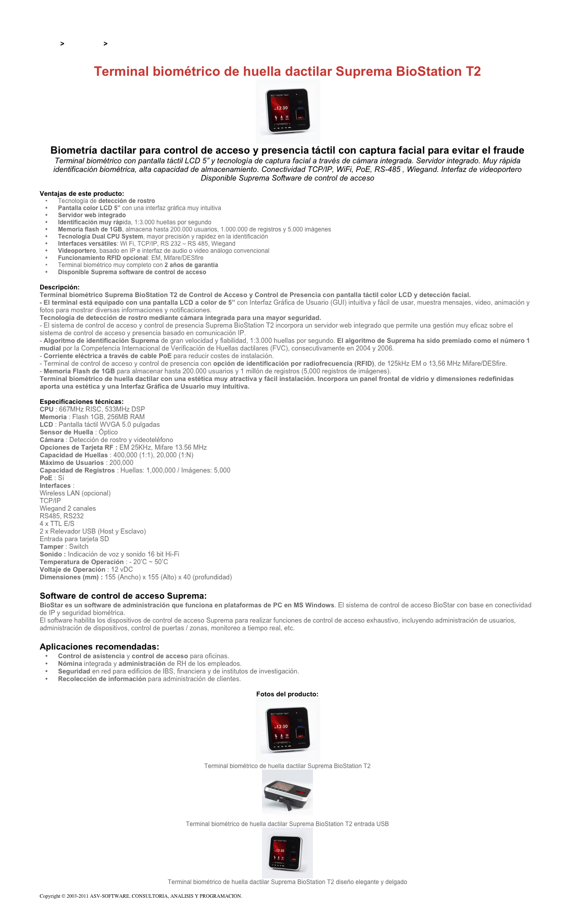 &#10;&#10;Inicio &gt; Productos &gt; Control de acceso biométrico&#10;&#10;Terminal biométrico de huella dactilar Suprema BioStation T2 ￼&#10;Biometría dactilar para control de acceso y presencia táctil con captura facial para evitar el fraude&#10;Terminal biométrico con pantalla táctil LCD 5” y tecnología de captura facial a través de cámara integrada. Servidor integrado. Muy rápida identificación biométrica, alta capacidad de almacenamiento. Conectividad TCP/IP, WiFi, PoE, RS-485 , Wiegand. Interfaz de videoportero   Disponible Suprema Software de control de acceso&#10;&#10;Ventajas de este producto:&#10;Tecnología de detección de rostro&#10;Pantalla color LCD 5” con una interfaz gráfica muy intuitiva&#10;Servidor web integrado&#10;Identificación muy rápida, 1:3.000 huellas por segundo&#10;Memoria flash de 1GB, almacena hasta 200.000 usuarios, 1.000.000 de registros y 5.000 imágenes&#10;Tecnología Dual CPU System, mayor precisión y rapidez en la identificación&#10;Interfaces versátiles: Wi Fi, TCP/IP, RS 232 – RS 485, Wiegand  &#10;Videoportero, basado en IP e interfaz de audio o video análogo convencional&#10;Funcionamiento RFID opcional: EM, Mifare/DESfire &#10;Terminal biométrico muy completo con 2 años de garantía&#10;Disponible Suprema software de control de acceso&#10;&#10;Descripción:&#10;Terminal biométrico Suprema BioStation T2 de Control de Acceso y Control de Presencia con pantalla táctil color LCD y detección facial.&#10;- El terminal está equipado con una pantalla LCD a color de 5” con Interfaz Gráfica de Usuario (GUI) intuitiva y fácil de usar, muestra mensajes, video, animación y fotos para mostrar diversas informaciones y notificaciones.  Tecnología de detección de rostro mediante cámara integrada para una mayor seguridad. &#10;- El sistema de control de acceso y control de presencia Suprema BioStation T2 incorpora un servidor web integrado que permite una gestión muy eficaz sobre el sistema de control de acceso y presencia basado en comunicación IP.&#10;- Algoritmo de identificación Suprema de gran velocidad y fiabilidad, 1:3.000 huellas por segundo. El algoritmo de Suprema ha sido premiado como el número 1 mudial por la Competencia Internacional de Verificación de Huellas dactilares (FVC), consecutivamente en 2004 y 2006.&#10;- Corriente eléctrica a través de cable PoE para reducir costes de instalación.&#10;- Terminal de control de acceso y control de presencia con opción de identificación por radiofrecuencia (RFID), de 125kHz EM o 13,56 MHz Mifare/DESfire.&#10;- Memoria Flash de 1GB para almacenar hasta 200.000 usuarios y 1 millón de registros (5,000 registros de imágenes).&#10;Terminal biométrico de huella dactilar con una estética muy atractiva y fácil instalación. Incorpora un panel frontal de vidrio y dimensiones redefinidas aporta una estética y una Interfaz Gráfica de Usuario muy intuitiva. &#10;&#10;Especificaciones técnicas:&#10;CPU : 667MHz RISC, 533MHz DSP&#10;Memoria : Flash 1GB, 256MB RAM&#10;LCD : Pantalla táctil WVGA 5.0 pulgadas&#10;Sensor de Huella : Óptico&#10;Cámara : Detección de rostro y videoteléfono&#10;Opciones de Tarjeta RF : EM 25KHz, Mifare 13.56 MHz&#10;Capacidad de Huellas : 400,000 (1:1), 20,000 (1:N)&#10;Máximo de Usuarios : 200,000&#10;Capacidad de Registros : Huellas: 1,000,000 / Imágenes: 5,000&#10;PoE : Sí&#10;Interfaces :&#10;Wireless LAN (opcional)  TCP/IP  Wiegand 2 canales  RS485, RS232  4 x TTL E/S  2 x Relevador USB (Host y Esclavo)  Entrada para tarjeta SD&#10;Tamper : Switch&#10;Sonido : Indicación de voz y sonido 16 bit Hi-Fi&#10;Temperatura de Operación : - 20’C ~ 50’C&#10;Voltaje de Operación : 12 vDC&#10;Dimensiones (mm) : 155 (Ancho) x 155 (Alto) x 40 (profundidad)&#10;&#10;Software de control de acceso Suprema:&#10;BioStar es un software de administración que funciona en plataformas de PC en MS Windows. El sistema de control de acceso BioStar con base en conectividad de IP y seguridad biométrica.&#10;El software habilita los dispositivos de control de acceso Suprema para realizar funciones de control de acceso exhaustivo, incluyendo administración de usuarios, administración de dispositivos, control de puertas / zonas, monitoreo a tiempo real, etc.&#10;&#10;Aplicaciones recomendadas:&#10;Control de asistencia y control de acceso para oficinas.&#10;Nómina integrada y administración de RH de los empleados.&#10;Seguridad en red para edificios de IBS, financiera y de institutos de investigación.&#10;Recolección de información para administración de clientes.&#10;&#10;Fotos del producto:&#10;￼&#10;Terminal biométrico de huella dactilar Suprema BioStation T2&#10;￼&#10;Terminal biométrico de huella dactilar Suprema BioStation T2 entrada USB&#10;￼&#10;Terminal biométrico de huella dactilar Suprema BioStation T2 diseño elegante y delgado&#10;&#10;Copyright © 2003-2011 ASV-SOFTWARE. CONSULTORIA, ANALISIS Y PROGRAMACION. Condiciones.&#10;