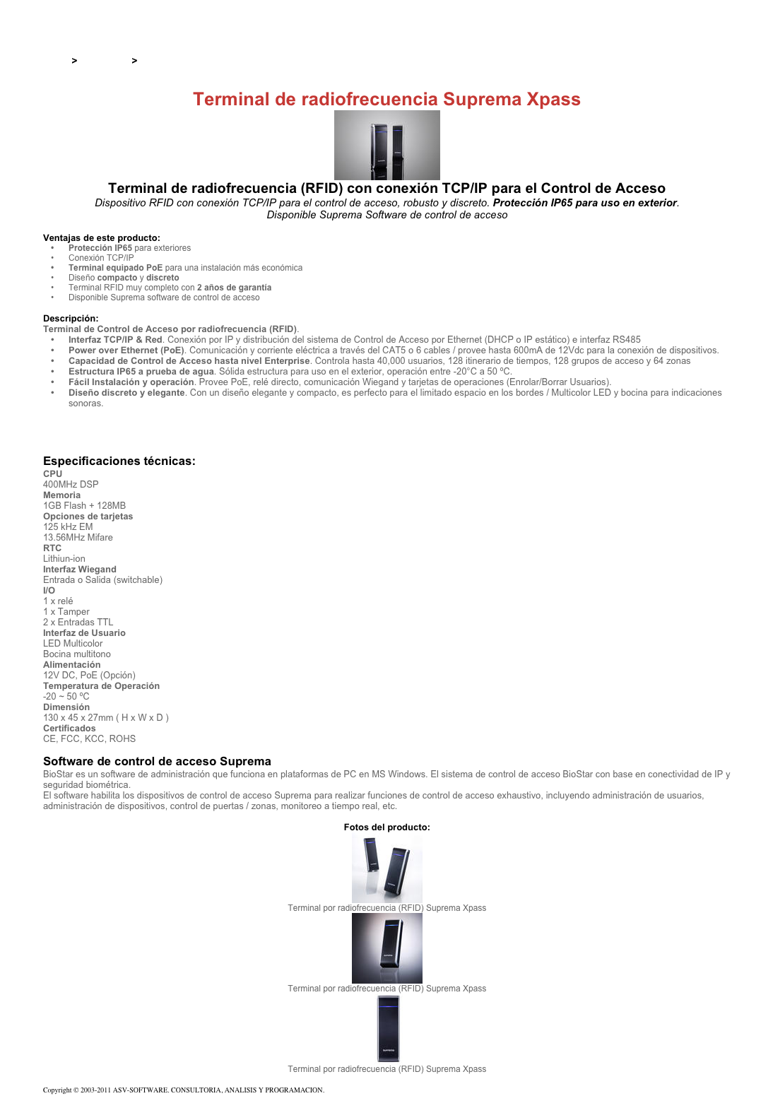 &#10;&#10;Inicio &gt; Productos &gt; Terminales para de acceso RFID 13,56&#10;&#10;Terminal de radiofrecuencia Suprema Xpass&#10;￼&#10;Terminal de radiofrecuencia (RFID) con conexión TCP/IP para el Control de Acceso&#10;Dispositivo RFID con conexión TCP/IP para el control de acceso, robusto y discreto. Protección IP65 para uso en exterior.  Disponible Suprema Software de control de acceso&#10;&#10;Ventajas de este producto:&#10;Protección IP65 para exteriores&#10;Conexión TCP/IP&#10;Terminal equipado PoE para una instalación más económica&#10;Diseño compacto y discreto &#10;Terminal RFID muy completo con 2 años de garantía&#10;Disponible Suprema software de control de acceso&#10;&#10;Descripción:&#10;Terminal de Control de Acceso por radiofrecuencia (RFID).&#10;Interfaz TCP/IP &amp; Red. Conexión por IP y distribución del sistema de Control de Acceso por Ethernet (DHCP o IP estático) e interfaz RS485&#10;Power over Ethernet (PoE). Comunicación y corriente eléctrica a través del CAT5 o 6 cables / provee hasta 600mA de 12Vdc para la conexión de dispositivos.&#10;Capacidad de Control de Acceso hasta nivel Enterprise. Controla hasta 40,000 usuarios, 128 itinerario de tiempos, 128 grupos de acceso y 64 zonas&#10;Estructura IP65 a prueba de agua. Sólida estructura para uso en el exterior, operación entre -20°C a 50 ºC.&#10;Fácil Instalación y operación. Provee PoE, relé directo, comunicación Wiegand y tarjetas de operaciones (Enrolar/Borrar Usuarios).&#10;Diseño discreto y elegante. Con un diseño elegante y compacto, es perfecto para el limitado espacio en los bordes / Multicolor LED y bocina para indicaciones sonoras.&#10;&#10;Tipos de producto para el terminal RFID para el control de acceso Suprema Xpass&#10;Configuraciones del terminal RFID para el control de acceso Suprema Xpass&#10;&#10;Especificaciones técnicas:&#10;CPU &#10;400MHz DSP&#10;Memoria&#10;1GB Flash + 128MB&#10;Opciones de tarjetas&#10;125 kHz EM 13.56MHz Mifare&#10;RTC &#10;Lithiun-ion&#10;Interfaz Wiegand&#10;Entrada o Salida (switchable)&#10;I/O&#10;1 x relé 1 x Tamper 2 x Entradas TTL&#10;Interfaz de Usuario&#10;LED Multicolor Bocina multitono&#10;Alimentación&#10;12V DC, PoE (Opción)&#10;Temperatura de Operación&#10;-20 ~ 50 ºC&#10;Dimensión&#10;130 x 45 x 27mm ( H x W x D )&#10;Certificados&#10;CE, FCC, KCC, ROHS&#10;&#10;Software de control de acceso Suprema&#10;BioStar es un software de administración que funciona en plataformas de PC en MS Windows. El sistema de control de acceso BioStar con base en conectividad de IP y seguridad biométrica.&#10;El software habilita los dispositivos de control de acceso Suprema para realizar funciones de control de acceso exhaustivo, incluyendo administración de usuarios, administración de dispositivos, control de puertas / zonas, monitoreo a tiempo real, etc.&#10;&#10;Fotos del producto:&#10;￼&#10;Terminal por radiofrecuencia (RFID) Suprema Xpass&#10;￼&#10;Terminal por radiofrecuencia (RFID) Suprema Xpass&#10;￼&#10;Terminal por radiofrecuencia (RFID) Suprema Xpass&#10;&#10;Copyright © 2003-2011 ASV-SOFTWARE. CONSULTORIA, ANALISIS Y PROGRAMACION. Condiciones.&#10;