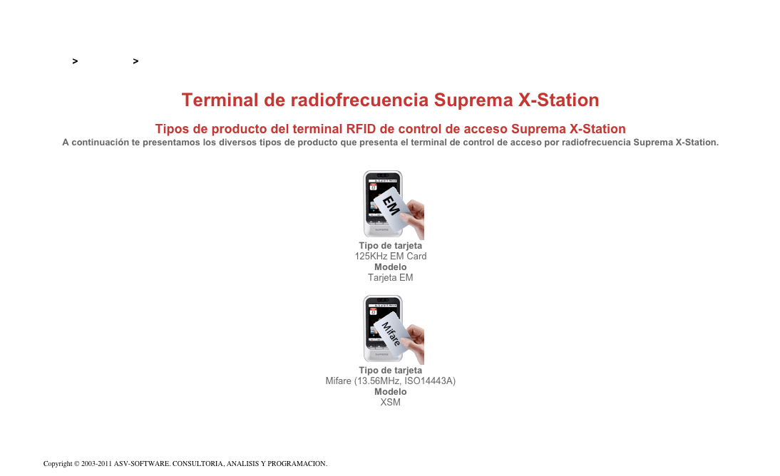 &#10;&#10;Inicio &gt; Productos &gt; Terminales para de acceso RFID 13,56&#10;&#10;Terminal de radiofrecuencia Suprema X-Station&#10; &#10;Tipos de producto del terminal RFID de control de acceso Suprema X-Station&#10;A continuación te presentamos los diversos tipos de producto que presenta el terminal de control de acceso por radiofrecuencia Suprema X-Station.&#10;&#10; &#10;￼&#10;Tipo de tarjeta&#10;125KHz EM Card&#10;Modelo&#10;Tarjeta EM&#10;&#10;￼&#10;Tipo de tarjeta&#10;Mifare (13.56MHz, ISO14443A)&#10;Modelo&#10;XSM&#10;&#10;Volver&#10;&#10;Copyright © 2003-2011 ASV-SOFTWARE. CONSULTORIA, ANALISIS Y PROGRAMACION. Condiciones.&#10;