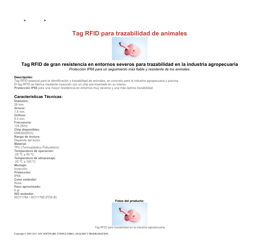 &#10;&#10;Inicio &gt; Productos &gt; Tag RFID de 125 kHz&#10;&#10;Tag RFID para trazabilidad de animales&#10;￼ Tag RFID de gran resistencia en entornos severos para trazabilidad en la industria agropecuaria&#10;Protección IP68 para un seguimiento más fiable y resistente de los animales.&#10;&#10;Descripción:&#10;Tag RFID especial para la identificación y trazabilidad de animales, en concreto para la industria agropecuaria y porcina.&#10;El tag RFID se fabrica mediante inyección con un chip pre-insertado en su interior.&#10;Protección IP68 para una mayor resistencia en entornos muy severos y una más óptima trazabilidad. &#10;&#10;Características Técnicas:&#10;Diámetro:&#10;28 mm.&#10;Grosor:&#10;1.6 mm.&#10;Orificio:&#10;5.5 mm.&#10;Frecuencia:&#10;134.2KHz&#10;Chip disponibles: &#10;EM4200(R/O)&#10;Rango de lectura:&#10;Depende del lector.&#10;Material:&#10;TPU (Termoplástico Poliuretano)&#10;Temperatura de operación:&#10;-25 ºC a 50 ºC&#10;Temperatura de almacenaje:&#10;-25 ºC a 100 ºC&#10;Montaje:&#10;Inyección&#10;Protección:&#10;IP68&#10;Color estándar: &#10;Rosa&#10;Peso aproximado:&#10;6 gr.&#10;ISO estándar:&#10;ISO11784 / ISO11785 (FDX-B)&#10;Fotos del producto:&#10;￼&#10;Tag RFID para trazabilidad en la industria agropecuaria&#10;&#10;Copyright © 2003-2011 ASV-SOFTWARE. CONSULTORIA, ANALISIS Y PROGRAMACION. Condiciones.&#10;