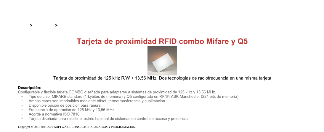 &#10;&#10;Inicio &gt; Productos &gt; Tarjetas RFID de 125 kHz&#10;&#10;Tarjeta de proximidad RFID combo Mifare y Q5&#10;￼&#10;Tarjeta de proximidad de 125 kHz R/W + 13,56 MHz. Dos tecnologías de radiofrecuencia en una misma tarjeta&#10;&#10;Descripción:&#10;Configurable y flexible tarjeta COMBO diseñada para adaptarse a sistemas de proximidad de 125 kHz y 13,56 MHz.&#10;Tipo de chip: MIFARE standard (1 kybites de memoria) y Q5 configurado en RF/64 ASK Manchester (224 bits de memoria).&#10;Ambas caras son imprimibles mediante offset, termotransferencia y sublimación.&#10;Disponible opción de posición para ranura.&#10;Frecuencia de operación de 125 kHz y 13,56 MHz.&#10;Acorde a normativa ISO 7816.&#10;Tarjeta diseñada para resistir el estrés habitual de sistemas de control de acceso y presencia.&#10;&#10;Copyright © 2003-2011 ASV-SOFTWARE. CONSULTORIA, ANALISIS Y PROGRAMACION. Condiciones.&#10;