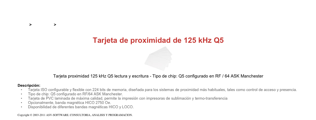 &#10;&#10;Inicio &gt; Productos &gt; Tarjetas RFID de 125 kHz&#10;&#10;Tarjeta de proximidad de 125 kHz Q5&#10;￼&#10;Tarjeta proximidad 125 kHz Q5 lectura y escritura - Tipo de chip: Q5 configurado en RF / 64 ASK Manchester&#10;&#10;Descripción:&#10;Tarjeta ISO configurable y flexible con 224 bits de memoria, diseñada para los sistemas de proximidad más habituales, tales como control de acceso y presencia.&#10;Tipo de chip: Q5 configurado en RF/64 ASK Manchester.&#10;Tarjeta de PVC laminada de máxima calidad, permite la impresión con impresoras de sublimación y termo-transferencia&#10;Opcionalmente, banda magnética HICO 2750 Oe.&#10;Disponibilidad de diferentes bandas magnéticas HICO y LOCO.&#10;&#10;Copyright © 2003-2011 ASV-SOFTWARE. CONSULTORIA, ANALISIS Y PROGRAMACION. Condiciones.&#10;