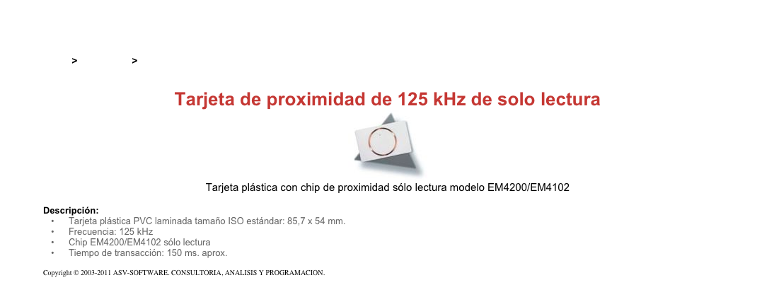 &#10;&#10;Inicio &gt; Productos &gt; Tarjetas RFID de 125 kHz&#10;&#10;Tarjeta de proximidad de 125 kHz de solo lectura&#10;￼&#10;Tarjeta plástica con chip de proximidad sólo lectura modelo EM4200/EM4102&#10;&#10;Descripción:&#10;Tarjeta plástica PVC laminada tamaño ISO estándar: 85,7 x 54 mm.&#10;Frecuencia: 125 kHz&#10;Chip EM4200/EM4102 sólo lectura&#10;Tiempo de transacción: 150 ms. aprox.&#10;&#10;Copyright © 2003-2011 ASV-SOFTWARE. CONSULTORIA, ANALISIS Y PROGRAMACION. Condiciones.&#10;