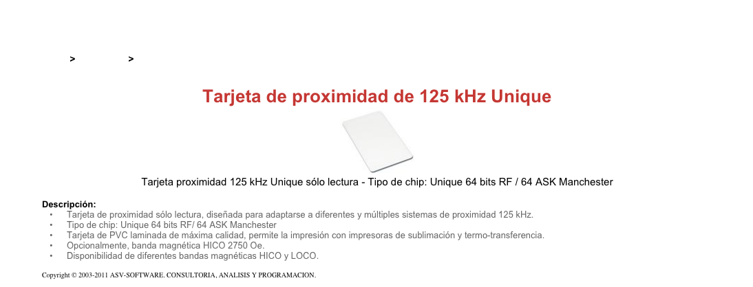 &#10;&#10;Inicio &gt; Productos &gt; Tarjetas RFID de 125 kHz&#10;&#10;Tarjeta de proximidad de 125 kHz Unique&#10;￼&#10;Tarjeta proximidad 125 kHz Unique sólo lectura - Tipo de chip: Unique 64 bits RF / 64 ASK Manchester&#10;&#10;Descripción:&#10;Tarjeta de proximidad sólo lectura, diseñada para adaptarse a diferentes y múltiples sistemas de proximidad 125 kHz.&#10;Tipo de chip: Unique 64 bits RF/ 64 ASK Manchester&#10;Tarjeta de PVC laminada de máxima calidad, permite la impresión con impresoras de sublimación y termo-transferencia.&#10;Opcionalmente, banda magnética HICO 2750 Oe.&#10;Disponibilidad de diferentes bandas magnéticas HICO y LOCO.&#10;&#10;Copyright © 2003-2011 ASV-SOFTWARE. CONSULTORIA, ANALISIS Y PROGRAMACION. Condiciones.&#10;