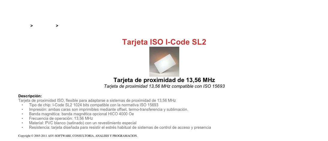 &#10;&#10;Inicio &gt; Productos &gt; Tarjetas RFID de 13,56 Mhz&#10;&#10;Tarjeta ISO I-Code SL2&#10;￼&#10;Tarjeta de proximidad de 13,56 MHz&#10;Tarjeta de proximidad 13,56 MHz compatible con ISO 15693&#10;&#10;Descripción:&#10;Tarjeta de proximidad ISO, flexible para adaptarse a sistemas de proximidad de 13,56 MHz&#10;Tipo de chip: I-Code SL2 1024 bits compatible con la normativa ISO 15693&#10;Impresión: ambas caras son imprimibles mediante offset, termo-transferencia y sublimación.&#10;Banda magnética: banda magnética opcional HICO 4000 Oe&#10;Frecuencia de operación: 13,56 MHz&#10;Material: PVC blanco (satinado) con un revestimiento especial&#10;Resistencia: tarjeta diseñada para resistir el estrés habitual de sistemas de control de acceso y presencia&#10;&#10;Copyright © 2003-2011 ASV-SOFTWARE. CONSULTORIA, ANALISIS Y PROGRAMACION. Condiciones.&#10;