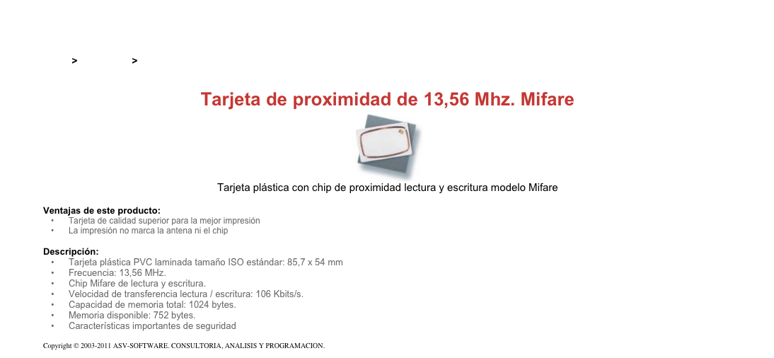 &#10;&#10;Inicio &gt; Productos &gt; Tarjetas RFID de 13,56 Mhz&#10;&#10;Tarjeta de proximidad de 13,56 Mhz. Mifare&#10;￼&#10;Tarjeta plástica con chip de proximidad lectura y escritura modelo Mifare&#10;&#10;Ventajas de este producto:&#10;Tarjeta de calidad superior para la mejor impresión&#10;La impresión no marca la antena ni el chip&#10;&#10;Descripción:&#10;Tarjeta plástica PVC laminada tamaño ISO estándar: 85,7 x 54 mm&#10;Frecuencia: 13,56 MHz.&#10;Chip Mifare de lectura y escritura.&#10;Velocidad de transferencia lectura / escritura: 106 Kbits/s.&#10;Capacidad de memoria total: 1024 bytes.&#10;Memoria disponible: 752 bytes.&#10;Características importantes de seguridad&#10;&#10;Copyright © 2003-2011 ASV-SOFTWARE. CONSULTORIA, ANALISIS Y PROGRAMACION. Condiciones.&#10;