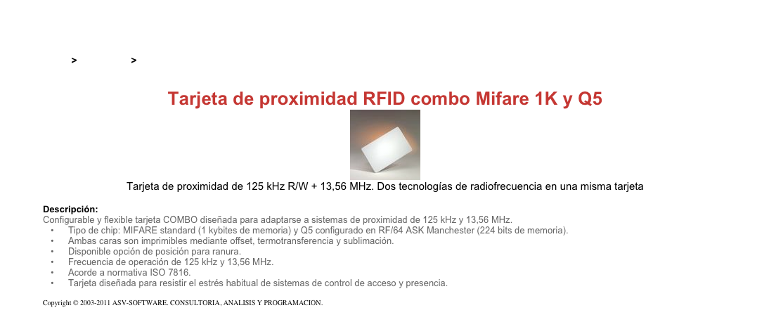 &#10;&#10;Inicio &gt; Productos &gt; Tarjetas RFID de 13,56 Mhz&#10;&#10;Tarjeta de proximidad RFID combo Mifare 1K y Q5&#10;￼&#10;Tarjeta de proximidad de 125 kHz R/W + 13,56 MHz. Dos tecnologías de radiofrecuencia en una misma tarjeta&#10;&#10;Descripción:&#10;Configurable y flexible tarjeta COMBO diseñada para adaptarse a sistemas de proximidad de 125 kHz y 13,56 MHz.&#10;Tipo de chip: MIFARE standard (1 kybites de memoria) y Q5 configurado en RF/64 ASK Manchester (224 bits de memoria).&#10;Ambas caras son imprimibles mediante offset, termotransferencia y sublimación.&#10;Disponible opción de posición para ranura.&#10;Frecuencia de operación de 125 kHz y 13,56 MHz.&#10;Acorde a normativa ISO 7816.&#10;Tarjeta diseñada para resistir el estrés habitual de sistemas de control de acceso y presencia.&#10;&#10;Copyright © 2003-2011 ASV-SOFTWARE. CONSULTORIA, ANALISIS Y PROGRAMACION. Condiciones.&#10;