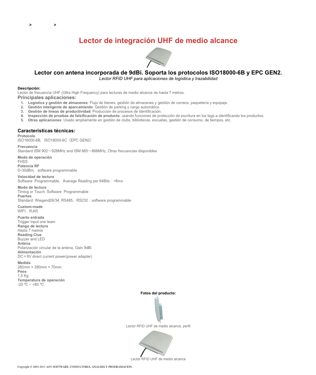 &#10;&#10;Inicio &gt; Productos &gt; Lectores RFID UHF para aplicaciones industriales&#10;&#10;Lector de integración UHF de medio alcance&#10;￼ Lector con antena incorporada de 9dBi. Soporta los protocolos ISO18000-6B y EPC GEN2.&#10;Lector RFID UHF para aplicaciones de logística y trazabilidad&#10;&#10;Descripción:&#10;Lector de frecuencia UHF (Ultra High Frequency) para lecturas de medio alcance de hasta 7 metros.&#10;Principales aplicaciones:&#10;Logística y gestión de almacenes: Flujo de bienes, gestión de almacenes y gestión de correos, paquetería y equipaje. &#10;Gestión inteligente de aparcamiento: Gestión de parking y cargo automático. &#10;Gestión de líneas de productividad: Producción de procesos de identificación. &#10;Inspección de pruebas de falsificación de producto: usando funciones de protección de escritura en los tags e identificando los productos. &#10;Otras aplicaciones: Usado ampliamente en gestión de clubs, bibliotecas, escuelas, gestión de consumo, de tiempos, etc. &#10;&#10;Características técnicas:&#10;Protocolo  &#10;ISO18000-6B，ISO18000-6C（EPC GEN2）&#10;Frecuencia&#10;Standard ISM 902～928MHz and ISM 865～868MHz, Otras frecuencias disponibles&#10;Modo de operación&#10;FHSS&#10;Potencia RF&#10;0~30dBm，software programmable&#10;Velocidad de lectura&#10;Software  Programmable，Average Reading per 64Bits：&lt;6ms&#10;Modo de lectura&#10;Timing or Touch, Software  Programmable&#10;Puertos&#10;Standard: Wiegand26/34, RS485，RS232；software programmable&#10;Custom-made&#10;WIFI，RJ45&#10;Puerto entrada&#10;Trigger input one team&#10;Rango de lectura&#10;Hasta 7 metros&#10;Reading Clue&#10;Buzzer and LED&#10;Antena &#10;Polarización circular de la antena, Gain 9dBi&#10;Alimentación&#10;DC＋9V direct current power(power adapter)&#10;Medida&#10;280mm × 280mm × 70mm&#10;Peso&#10;1,5 Kg &#10;Temperatura de operación&#10;-20 ºC ~ +80 ºC&#10;&#10;Fotos del producto:&#10;￼&#10;Lector RFID UHF de medio alcance, perfil&#10;￼&#10;Lector RFID UHF de medio alcance&#10;&#10;Copyright © 2003-2011 ASV-SOFTWARE. CONSULTORIA, ANALISIS Y PROGRAMACION. Condiciones.&#10;