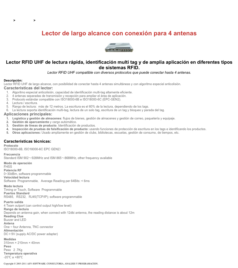 &#10;&#10;Inicio &gt; Productos &gt; Lectores RFID UHF para aplicaciones industriales&#10;&#10;Lector de largo alcance con conexión para 4 antenas&#10;￼ Lector RFID UHF de lectura rápida, identificación multi tag y de amplia aplicación en diferentes tipos de sistemas RFID.&#10;Lector RFID UHF compatible con diversos protocolos que puede conectar hasta 4 antenas.  &#10;&#10;Descripción:&#10;Lector RFID UHF de largo alcance, con posibilidad de conectar hasta 4 antenas simultáneas y con algoritmo especial anticolisión.&#10;Características del lector:&#10;Algoritmo especial anticolisión, capacidad de identificación multi-tag altamente eficiente.&#10;4 antenas separadas de transmisión y recepción para ampliar el área de aplicación.&#10;Protocolo estándar compatible con ISO18000-6B e ISO18000-6C (EPC-GEN2).&#10;Lectura / escritura.&#10;Rango de lectura:  más de 12 metros. La escritura es el 60% de la lectura, dependiendo de los tags.&#10;La lectura soporta identificación multi-tag, lectura de un solo tag, escritura de un tag y bloqueo y parada del tag.&#10;Aplicaciones principales:&#10;Logística y gestión de almacenes: flujos de bienes, gestión de almacenes y gestión de correo, paquetería y equipaje.&#10;Gestión de aparcamiento y cargo automático.&#10;Gestión de líneas de producto. Identificación de productos.&#10;Inspección de pruebas de falsificación de producto: usando funciones de protección de escritura en los tags e identificando los productos.&#10;Otras aplicaciones: Usado ampliamente en gestión de clubs, bibliotecas, escuelas, gestión de consumo, de tiempos, etc.&#10;&#10;Características técnicas:&#10;Protocolo&#10;ISO18000-6B, ISO18000-6C EPC GEN2）&#10;Frecuencia&#10;Standard ISM 902～928MHz and ISM 865～868MHz, other frequency available&#10;Modo de operación&#10;FHSS&#10;Potencia RF&#10;0~30dBm, software programmable&#10;Velocidad lectura&#10;Software  Programmable，Average Reading per 64Bits: &lt; 6ms&#10;Modo lectura&#10;Timing or Touch, Software  Programmable&#10;Puertos Standard&#10;RS485，RS232，RJ45(TCP/IP); software programmable&#10;Puerto salida&#10;4 Team outport (can control output high/low level)&#10;Rango de lectura&#10;Depends on antenna gain, when connect with 12dbi antenna, the reading distance is about 12m&#10;Reading Clue&#10;Buzzer and LED&#10;Antena&#10;One ~ four Antenna, TNC connector&#10;Alimentación&#10;DC＋9V (supply AC/DC power adapter)&#10;Medidas&#10;310mm × 210mm × 40mm&#10;Peso&#10;Peso   2 .7Kg&#10;Temperatura operativa&#10;-20℃ a +80℃&#10;&#10;Copyright © 2003-2011 ASV-SOFTWARE. CONSULTORIA, ANALISIS Y PROGRAMACION. Condiciones.&#10;