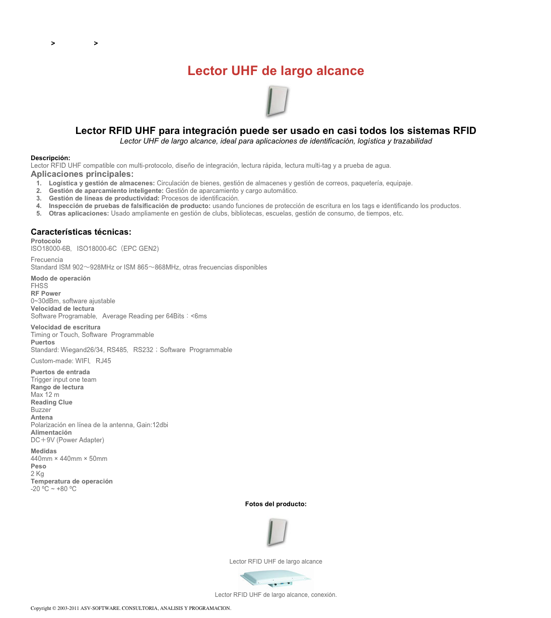 &#10;&#10;Inicio &gt; Productos &gt; Lectores RFID UHF para aplicaciones industriales&#10;&#10;Lector UHF de largo alcance&#10;￼ Lector RFID UHF para integración puede ser usado en casi todos los sistemas RFID&#10;Lector UHF de largo alcance, ideal para aplicaciones de identificación, logística y trazabilidad&#10;&#10;Descripción:&#10;Lector RFID UHF compatible con multi-protocolo, diseño de integración, lectura rápida, lectura multi-tag y a prueba de agua.&#10;Aplicaciones principales:&#10;Logística y gestión de almacenes: Circulación de bienes, gestión de almacenes y gestión de correos, paquetería, equipaje. &#10;Gestión de aparcamiento inteligente: Gestión de aparcamiento y cargo automático. &#10;Gestión de líneas de productividad: Procesos de identificación. &#10;Inspección de pruebas de falsificación de producto: usando funciones de protección de escritura en los tags e identificando los productos. &#10;Otras aplicaciones: Usado ampliamente en gestión de clubs, bibliotecas, escuelas, gestión de consumo, de tiempos, etc. &#10;&#10;Características técnicas:&#10;Protocolo&#10;ISO18000-6B，ISO18000-6C（EPC GEN2)&#10;Frecuencia&#10;Standard ISM 902～928MHz or ISM 865～868MHz, otras frecuencias disponibles&#10;Modo de operación&#10;FHSS&#10;RF Power&#10;0~30dBm, software ajustable&#10;Velocidad de lectura&#10;Software Programable，Average Reading per 64Bits：&lt;6ms&#10;Velocidad de escritura&#10;Timing or Touch, Software  Programmable&#10;Puertos&#10;Standard: Wiegand26/34, RS485，RS232；Software  Programmable Custom-made: WIFI，RJ45&#10;Puertos de entrada&#10;Trigger input one team&#10;Rango de lectura&#10;Max 12 m&#10;Reading Clue&#10;Buzzer&#10;Antena&#10;Polarización en línea de la antenna, Gain:12dbi&#10;Alimentación&#10;DC＋9V (Power Adapter)&#10;Medidas&#10;440mm × 440mm × 50mm&#10;Peso&#10;2 Kg&#10;Temperatura de operación&#10;-20 ºC ~ +80 ºC&#10;&#10;Fotos del producto:&#10;￼&#10;Lector RFID UHF de largo alcance&#10;￼&#10;Lector RFID UHF de largo alcance, conexión.&#10;&#10;Copyright © 2003-2011 ASV-SOFTWARE. CONSULTORIA, ANALISIS Y PROGRAMACION. Condiciones.&#10;