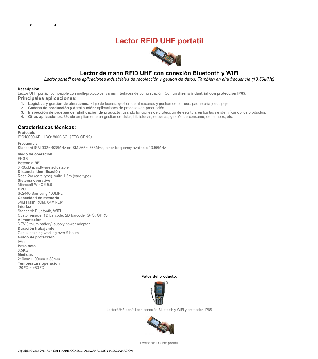 &#10;&#10;Inicio &gt; Productos &gt; Lectores RFID UHF para aplicaciones industriales&#10;&#10;Lector RFID UHF portatil&#10;￼ Lector de mano RFID UHF con conexión Bluetooth y WiFi&#10;Lector portátil para aplicaciones industriales de recolección y gestión de datos. Tambíen en alta frecuencia (13,56MHz)&#10;&#10;Descripción:&#10;Lector UHF portátil compatible con multi-protocolos, varias interfaces de comunicación. Con un diseño industrial con protección IP65.&#10;Principales aplicaciones:&#10;Logística y gestión de almacenes: Flujo de bienes, gestión de almacenes y gestión de correos, paquetería y equipaje.&#10;Cadena de producción y distribución: aplicaciones de procesos de producción. &#10;Inspección de pruebas de falsificación de producto: usando funciones de protección de escritura en los tags e identificando los productos.&#10;Otras aplicaciones: Usado ampliamente en gestión de clubs, bibliotecas, escuelas, gestión de consumo, de tiempos, etc.&#10;&#10;Características técnicas:&#10;Protocolo&#10;ISO18000-6B，ISO18000-6C（EPC GEN2）&#10;Frecuencia&#10;Standard ISM 902～928MHz or ISM 865～868MHz, other frequency available 13.56MHz&#10;Modo de operación&#10;FHSS&#10;Potencia RF&#10;0~30dBm, software adjustable&#10;Distancia identificación&#10;Read 2m (card type), write 1.5m (card type)&#10;Sistema operativo&#10;Microsoft WinCE 5.0&#10;CPU&#10;Sc2440 Samsung 400MHz&#10;Capacidad de memoria&#10;64M Flash ROM, 64MROM&#10;Interfaz&#10;Standard: Bluetooth, WIFI Custom-made: 1D barcode, 2D barcode, GPS, GPRS&#10;Alimentación&#10;3.7V (lithium battery) supply power adapter&#10;Duración trabajando&#10;Can sustaining working over 9 hours&#10;Grado de protección &#10;IP65&#10;Peso neto&#10;0.5KG&#10;Medidas&#10;210mm × 90mm × 53mm&#10;Temperatura operación&#10;-20 ºC ~ +80 ºC&#10;&#10;Fotos del producto:&#10;￼&#10;Lector UHF portátil con conexión Bluetooth y WiFi y protección IP65&#10;￼&#10;Lector RFID UHF portátil&#10;&#10;Copyright © 2003-2011 ASV-SOFTWARE. CONSULTORIA, ANALISIS Y PROGRAMACION. Condiciones.&#10;