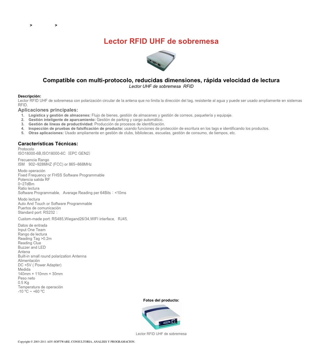 &#10;&#10;Inicio &gt; Productos &gt; Lectores RFID UHF para aplicaciones industriales&#10;&#10;Lector RFID UHF de sobremesa&#10;￼ Compatible con multi-protocolo, reducidas dimensiones, rápida velocidad de lectura&#10;Lector UHF de sobremesa  RFID&#10;&#10;Descripción:&#10;Lector RFID UHF de sobremesa con polarización circular de la antena que no limita la dirección del tag, resistente al agua y puede ser usado ampliamente en sistemas RFID.&#10;Aplicaciones principales:&#10;Logística y gestión de almacenes: Flujo de bienes, gestión de almacenes y gestión de correos, paquetería y equipaje. &#10;Gestión inteligente de aparcamiento: Gestión de parking y cargo automático. &#10;Gestión de líneas de productividad: Producción de procesos de identificación. &#10;Inspección de pruebas de falsificación de producto: usando funciones de protección de escritura en los tags e identificando los productos. &#10;Otras aplicaciones: Usado ampliamente en gestión de clubs, bibliotecas, escuelas, gestión de consumo, de tiempos, etc. &#10;&#10;Características Técnicas:&#10;Protocolo&#10;ISO18000-6B,ISO18000-6C（EPC GEN2）&#10;Frecuencia Rango&#10;ISM　902~928MHZ (FCC) or 865~868MHz &#10;Modo operación&#10;Fixed Frequency or FHSS Software Programmable&#10;Potencia salida RF&#10;0~27dBm&#10;Ratio lectura&#10;Software Programmable，Average Reading per 64Bits：&lt;10ms&#10;Modo lectura&#10;Auto And Touch or Software Programmable&#10;Puertos de comunicación&#10;Standard port: RS232； Custom-made port: RS485,Wiegand26/34,WIFI interface，RJ45，&#10;Datos de entrada&#10;Input One Team&#10;Rango de lectura&#10;Reading Tag &gt;0.2m&#10;Reading Clue&#10;Buzzer and LED&#10;Antena&#10;Built-in small round polarization Antenna&#10;Alimentación&#10;DC +5V ( Power Adapter)&#10;Medida&#10;140mm × 110mm × 30mm&#10;Peso neto&#10;0.5 Kg &#10;Temperatura de operación&#10;-10 ºC ~ +60 ºC&#10;&#10;Fotos del producto:&#10;￼&#10;Lector RFID UHF de sobremesa&#10;&#10;Copyright © 2003-2011 ASV-SOFTWARE. CONSULTORIA, ANALISIS Y PROGRAMACION. Condiciones.&#10;