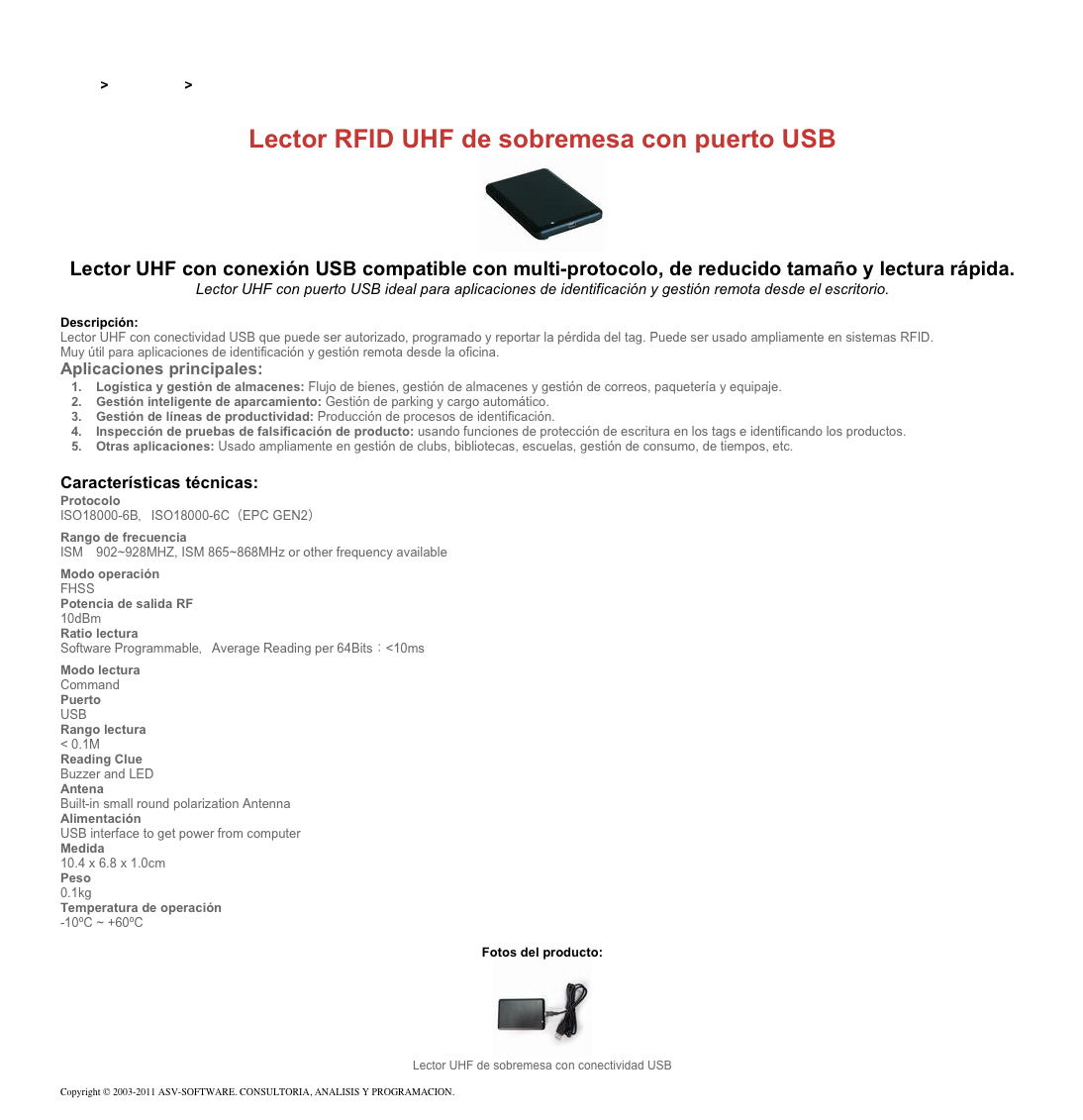 &#10;&#10;Inicio &gt; Productos &gt; Lectores RFID UHF para aplicaciones industriales&#10;&#10;Lector RFID UHF de sobremesa con puerto USB&#10;￼ Lector UHF con conexión USB compatible con multi-protocolo, de reducido tamaño y lectura rápida.&#10;Lector UHF con puerto USB ideal para aplicaciones de identificación y gestión remota desde el escritorio.&#10;&#10;Descripción:&#10;Lector UHF con conectividad USB que puede ser autorizado, programado y reportar la pérdida del tag. Puede ser usado ampliamente en sistemas RFID. &#10;Muy útil para aplicaciones de identificación y gestión remota desde la oficina.&#10;Aplicaciones principales:&#10;Logística y gestión de almacenes: Flujo de bienes, gestión de almacenes y gestión de correos, paquetería y equipaje. &#10;Gestión inteligente de aparcamiento: Gestión de parking y cargo automático. &#10;Gestión de líneas de productividad: Producción de procesos de identificación. &#10;Inspección de pruebas de falsificación de producto: usando funciones de protección de escritura en los tags e identificando los productos.&#10;Otras aplicaciones: Usado ampliamente en gestión de clubs, bibliotecas, escuelas, gestión de consumo, de tiempos, etc.&#10;&#10;Características técnicas:&#10;Protocolo&#10;ISO18000-6B，ISO18000-6C（EPC GEN2）&#10;Rango de frecuencia&#10;ISM　902~928MHZ, ISM 865~868MHz or other frequency available&#10;Modo operación&#10;FHSS&#10;Potencia de salida RF&#10;10dBm&#10;Ratio lectura&#10;Software Programmable，Average Reading per 64Bits：&lt;10ms&#10;Modo lectura&#10;Command&#10;Puerto&#10;USB&#10;Rango lectura&#10;&lt; 0.1M&#10;Reading Clue&#10;Buzzer and LED&#10;Antena&#10;Built-in small round polarization Antenna&#10;Alimentación&#10;USB interface to get power from computer&#10;Medida   &#10;10.4 x 6.8 x 1.0cm&#10;Peso&#10;0.1kg&#10;Temperatura de operación&#10;-10ºC ~ +60ºC&#10;&#10;Fotos del producto:&#10;￼&#10;Lector UHF de sobremesa con conectividad USB&#10;&#10;Copyright © 2003-2011 ASV-SOFTWARE. CONSULTORIA, ANALISIS Y PROGRAMACION. Condiciones.&#10;