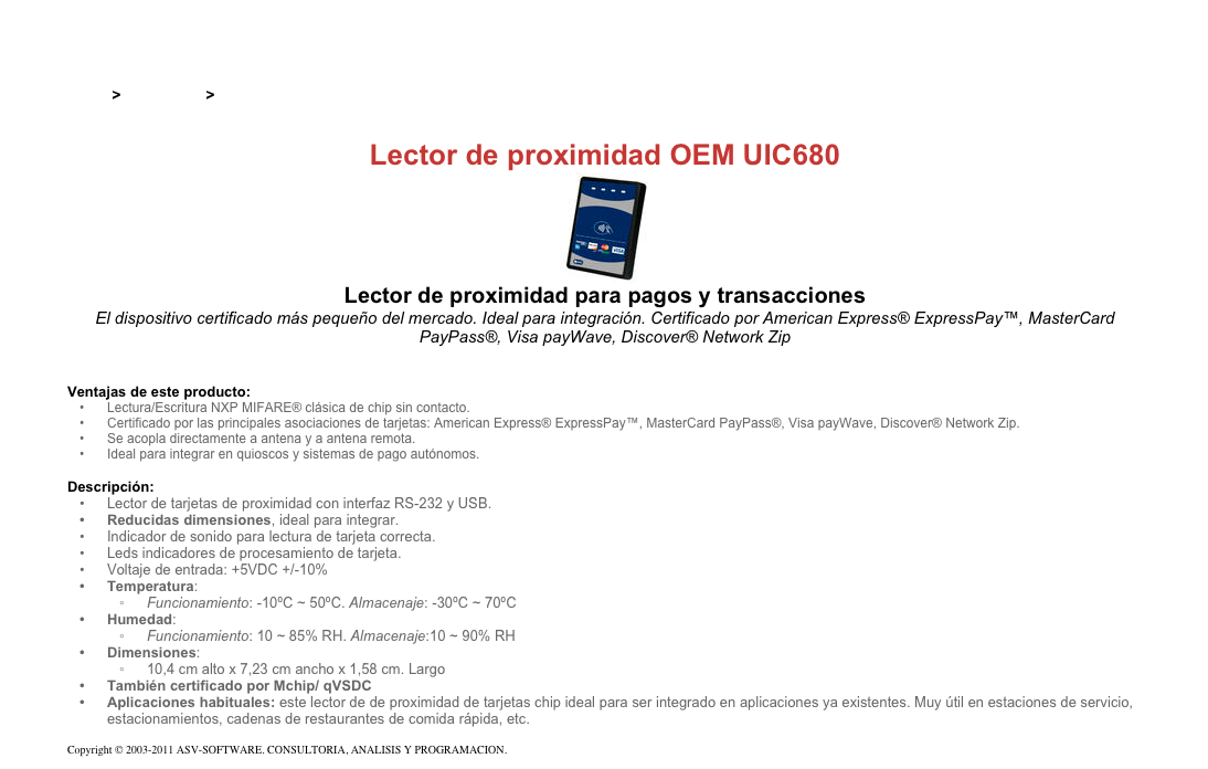 &#10;&#10;Inicio &gt; Productos &gt; Lectores y grabadores RFID 13,56 Mhz&#10;&#10;Lector de proximidad OEM UIC680&#10;￼&#10;Lector de proximidad para pagos y transacciones&#10;El dispositivo certificado más pequeño del mercado. Ideal para integración. Certificado por American Express® ExpressPay™, MasterCard PayPass®, Visa payWave, Discover® Network Zip&#10;&#10;&#10;Ventajas de este producto:&#10;Lectura/Escritura NXP MIFARE® clásica de chip sin contacto.&#10;Certificado por las principales asociaciones de tarjetas: American Express® ExpressPay™, MasterCard PayPass®, Visa payWave, Discover® Network Zip.&#10;Se acopla directamente a antena y a antena remota.&#10;Ideal para integrar en quioscos y sistemas de pago autónomos.&#10;&#10;Descripción:&#10;Lector de tarjetas de proximidad con interfaz RS-232 y USB.&#10;Reducidas dimensiones, ideal para integrar.&#10;Indicador de sonido para lectura de tarjeta correcta.&#10;Leds indicadores de procesamiento de tarjeta.&#10;Voltaje de entrada: +5VDC +/-10%&#10;Temperatura:&#10;Funcionamiento: -10ºC ~ 50ºC. Almacenaje: -30ºC ~ 70ºC&#10;Humedad:&#10;Funcionamiento: 10 ~ 85% RH. Almacenaje:10 ~ 90% RH&#10;Dimensiones:&#10;10,4 cm alto x 7,23 cm ancho x 1,58 cm. Largo&#10;También certificado por Mchip/ qVSDC&#10;Aplicaciones habituales: este lector de de proximidad de tarjetas chip ideal para ser integrado en aplicaciones ya existentes. Muy útil en estaciones de servicio, estacionamientos, cadenas de restaurantes de comida rápida, etc.&#10;&#10;Copyright © 2003-2011 ASV-SOFTWARE. CONSULTORIA, ANALISIS Y PROGRAMACION. Condiciones.&#10;