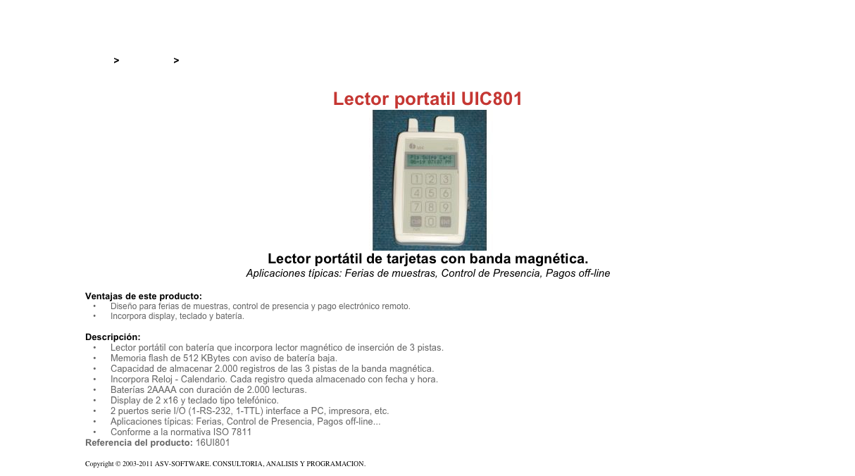 &#10;&#10;Inicio &gt; Productos &gt; Lectores magnéticos portatiles&#10;&#10;Lector portatil UIC801&#10;￼&#10;Lector portátil de tarjetas con banda magnética.&#10;Aplicaciones típicas: Ferias de muestras, Control de Presencia, Pagos off-line&#10;&#10;Ventajas de este producto:&#10;Diseño para ferias de muestras, control de presencia y pago electrónico remoto.&#10;Incorpora display, teclado y batería.&#10;&#10;Descripción:&#10;Lector portátil con batería que incorpora lector magnético de inserción de 3 pistas.&#10;Memoria flash de 512 KBytes con aviso de batería baja.&#10;Capacidad de almacenar 2.000 registros de las 3 pistas de la banda magnética.&#10;Incorpora Reloj - Calendario. Cada registro queda almacenado con fecha y hora.&#10;Baterías 2AAAA con duración de 2.000 lecturas.&#10;Display de 2 x16 y teclado tipo telefónico.&#10;2 puertos serie I/O (1-RS-232, 1-TTL) interface a PC, impresora, etc.&#10;Aplicaciones típicas: Ferias, Control de Presencia, Pagos off-line...&#10;Conforme a la normativa ISO 7811&#10;Referencia del producto: 16UI801&#10;&#10;Copyright © 2003-2011 ASV-SOFTWARE. CONSULTORIA, ANALISIS Y PROGRAMACION. Condiciones.&#10;